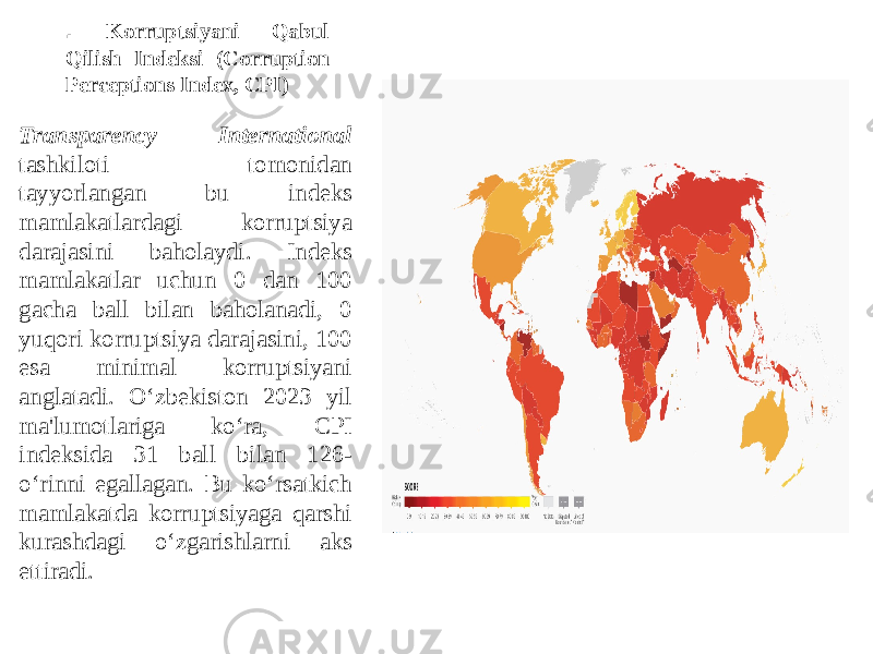 . Korruptsiyani Qabul Qilish Indeksi (Corruption Perceptions Index, CPI) Transparency International tashkiloti tomonidan tayyorlangan bu indeks mamlakatlardagi korruptsiya darajasini baholaydi. Indeks mamlakatlar uchun 0 dan 100 gacha ball bilan baholanadi, 0 yuqori korruptsiya darajasini, 100 esa minimal korruptsiyani anglatadi. O‘zbekiston 2023 yil ma&#39;lumotlariga ko‘ra, CPI indeksida 31 ball bilan 126- o‘rinni egallagan. Bu ko‘rsatkich mamlakatda korruptsiyaga qarshi kurashdagi o‘zgarishlarni aks ettiradi. 