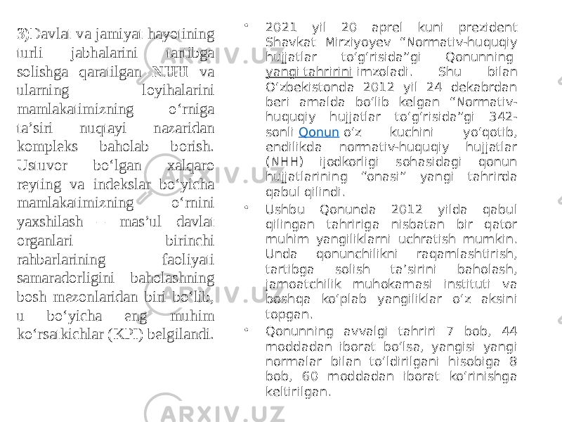 • 2021 yil 20 aprel kuni prezident Shavkat Mirziyoyev “Normativ-huquqiy hujjatlar to‘g‘risida”gi Qonunning  yangi tahririni  imzoladi. Shu bilan O‘zbekistonda 2012 yil 24 dekabrdan beri amalda bo‘lib kelgan “Normativ- huquqiy hujjatlar to‘g‘risida”gi 342- sonli  Qonun  o‘z kuchini yo‘qotib, endilikda normativ-huquqiy hujjatlar (NHH) ijodkorligi sohasidagi qonun hujjatlarining “onasi” yangi tahrirda qabul qilindi. • Ushbu Qonunda 2012 yilda qabul qilingan tahririga nisbatan bir qator muhim yangiliklarni uchratish mumkin. Unda qonunchilikni raqamlashtirish, tartibga solish ta’sirini baholash, jamoatchilik muhokamasi instituti va boshqa ko‘plab yangiliklar o‘z aksini topgan. • Qonunning avvalgi tahriri 7 bob, 44 moddadan iborat bo‘lsa, yangisi yangi normalar bilan to‘ldirilgani hisobiga 8 bob, 60 moddadan iborat ko‘rinishga keltirilgan.3) Davlat va jamiyat hayotining turli jabhalarini tartibga solishga qaratilgan NHH va ularning loyihalarini mamlakatimizning o‘rniga taʼsiri nuqtayi nazaridan kompleks baholab borish. Ustuvor bo‘lgan xalqaro reyting va indekslar bo‘yicha mamlakatimizning o‘rnini yaxshilash – masʼul davlat organlari birinchi rahbarlarining faoliyati samaradorligini baholashning bosh mezonlaridan biri bo‘lib, u bo‘yicha eng muhim ko‘rsatkichlar (KPI) belgilandi. 