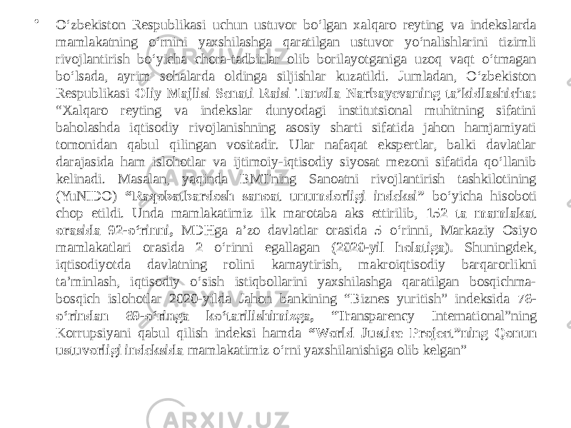 • O‘zbekiston Respublikasi uchun ustuvor bo‘lgan xalqaro reyting va indekslarda mamlakatning o‘rnini yaxshilashga qaratilgan ustuvor yo‘nalishlarini tizimli rivojlantirish bo‘yicha chora-tadbirlar olib borilayotganiga uzoq vaqt o‘tmagan bo‘lsada, ayrim sohalarda oldinga siljishlar kuzatildi. Jumladan, O‘zbekiston Respublikasi Oliy Majlisi Senati Raisi Tanzila Narbayevaning taʼkidlashicha: “Xalqaro reyting va indekslar dunyodagi institutsional muhitning sifatini baholashda iqtisodiy rivojlanishning asosiy sharti sifatida jahon hamjamiyati tomonidan qabul qilingan vositadir. Ular nafaqat ekspertlar, balki davlatlar darajasida ham islohotlar va ijtimoiy-iqtisodiy siyosat mezoni sifatida qo‘llanib kelinadi. Masalan, yaqinda BMTning Sanoatni rivojlantirish tashkilotining (YuNIDO) “Raqobatbardosh sanoat unumdorligi indeksi” bo‘yicha hisoboti chop etildi. Unda mamlakatimiz ilk marotaba aks ettirilib, 152 ta mamlakat orasida 92-o‘rinni, MDHga aʼzo davlatlar orasida 5 o‘rinni, Markaziy Osiyo mamlakatlari orasida 2 o‘rinni egallagan (2020-yil holatiga). Shuningdek, iqtisodiyotda davlatning rolini kamaytirish, makroiqtisodiy barqarorlikni taʼminlash, iqtisodiy o‘sish istiqbollarini yaxshilashga qaratilgan bosqichma- bosqich islohotlar 2020-yilda Jahon bankining “Biznes yuritish” indeksida 76- o‘rindan 69-o‘ringa ko‘tarilishimizga, “Transparency International”ning Korrupsiyani qabul qilish indeksi hamda “World Justice Project”ning Qonun ustuvorligi indeksida mamlakatimiz o‘rni yaxshilanishiga olib kelgan” 