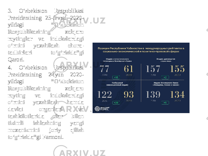 3. O‘zbekiston Respublikasi Prezidentining 25-fevral 2020- yildagi “O‘zbekiston Respublikasining xalqaro reytinglar va indekslardagi o‘rnini yaxshilash chora- tadbirlari to‘g‘risida”gi Qarori. 4. O‘zbekiston Respublikasi Prezidentining 2-iyun 2020- yildagi “O‘zbekiston Respublikasining xalqaro reyting va indekslardagi o‘rnini yaxshilash hamda davlat organlari va tashkilotlarida ular bilan tizimli ishlashning yangi mexanizmini joriy qilish to‘g‘risida” gi Farmoni. 