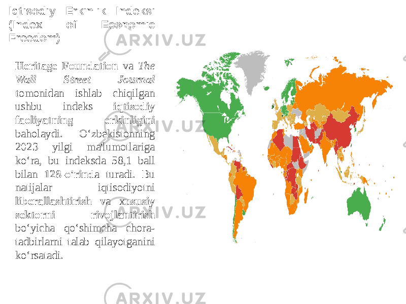 Iqtisodiy Erkinlik Indeksi (Index of Economic Freedom) Heritage Foundation va The Wall Street Journal t omonidan ishlab chiqilgan ushbu indeks iqtisodiy faoliyatning erkinligini baholaydi. O‘zbekistonning 2023 yilgi ma&#39;lumotlariga ko‘ra, bu indeksda 58,1 ball bilan 128-o&#39;rind a turadi. Bu natijalar iqtisodiyotni liberallashtirish v a x ususiy sektorni rivojlantirish bo‘yicha qo‘shimcha chora- tadbirlarni talab qilayotganini ko‘rsatadi. 
