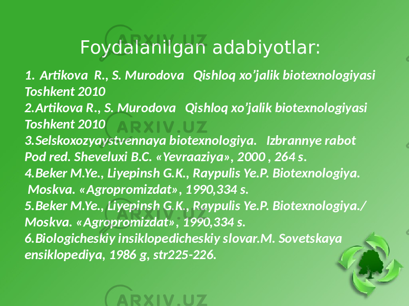 Foydalanilgan adabiyotlar: 1. Artikova R., S. Murodova Qishloq xo’jalik biotexnologiyasi Toshkent 2010 2.Artikova R., S. Murodova Qishloq xo’jalik biotexnologiyasi Toshkent 2010 3.Selskoxozyaystvennaya biotexnologiya. Izbrannye rabot Pod red. Sheveluxi B.C. «Yevraaziya», 2000 , 264 s. 4.Beker M.Ye., Liyepinsh G.K., Raypulis Ye.P. Biotexnologiya. Moskva. «Agropromizdat», 1990,334 s. 5.Beker M.Ye., Liyepinsh G.K., Raypulis Ye.P. Biotexnologiya./ Moskva. «Agropromizdat», 1990,334 s. 6.Biologicheskiy insiklopedicheskiy slovar.M. Sovetskaya ensiklopediya, 1986 g, str225-226. 