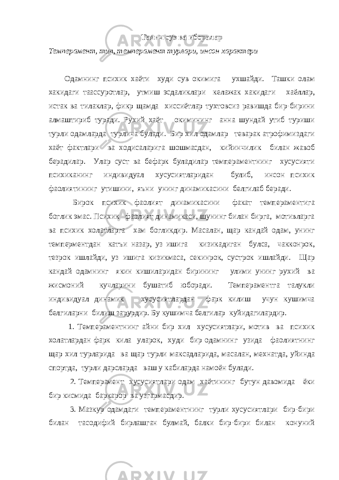 Таянч суз ва иборалар Темперамент, тип, темперамент турлари, инсон характери Одамнинг психик хаёти худи сув окимига ухшайди. Ташки олам хакидаги таассуротлар, утмиш эсдаликлари келажак хакидаги хаёллар, истак ва тилаклар, фикр щамда хиссиётлар тухтовсиз равишда бир-бирини алмаштириб туради. Рухий хаёт окимининг анна шундай утиб туриши турли одамларда турлича булади. Бир хил одамлар теварак атрофимиздаги хаёт фактлари ва ходисаларига шошмасдан, кийинчилик билан жавоб берадилар. Улар суст ва бефарк буладилар темпераментнинг хусусияти психиканинг индивидуал хусусиятларидан булиб, инсон психик фаолиятининг утишини, яъни унинг динамикасини белгилаб беради. Бирок психик фаолият динамикасини факат темпераментига боглик эмас. Психик фаолият динамикаси, шунинг билан бирга, мотивларга ва психик холатларга хам богликдир. Масалан, щар кандай одам, унинг темперментдан катъи назар, уз ишига кизикадиган булса, чакконрок, тезрок ишлайди, уз ишига кизикмаса, секинрок, сустрок ишлайди. Щар кандай одамнинг якин кишиларидан бирининг улими унинг рухий ва жисмоний кучларини бушатиб юборади. Темпераментга талукли индивидуал динамик хусусиятлардан фарк килиш учун кушимча белгиларни билиш зарурдир. Бу кушимча белгилар куйидагилардир. 1. Темпераментнинг айни бир хил хусусиятлари, мотив ва психик холатлардан фарк кила уларок, худи бир одамнинг узида фаолиятнинг щар хил турларида ва щар турли максадларида, масалан, мехнатда, уйинда спортда, турли дарсларда ваш у кабиларда намоён булади. 2. Темперамент хусусиятлари одам хаётининг бутун давомида ёки бир кисмида баркарор ва узгармасдир. 3. Мазкур одамдаги темпераментнинг турли хусусиятлари бир-бири билан тасодифий бирлашган булмай, балки бир-бири билан конуний 