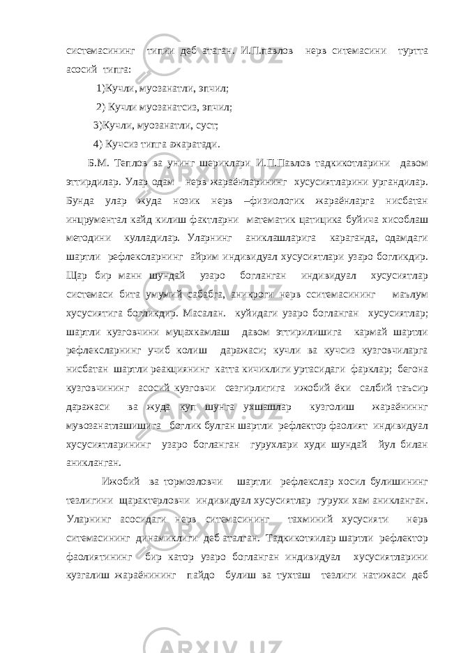 системасининг типии деб атаган. И.П.павлов нерв ситемасини туртта асосий типга: 1)Кучли, муозанатли, эпчил; 2) Кучли муозанатсиз, эпчил; 3)Кучли, муозанатли, суст; 4) Кучсиз типга ажаратади. Б.М. Теплов ва унинг шериклари И.П.Павлов тадкикотларини давом эттирдилар. Улар одам нерв жараёнларининг хусусиятларини ургандилар. Бунда улар жуда нозик нерв –физиологик жараёнларга нисбатан инцрументал кайд килиш фактларни математик цатицика буйича хисоблаш методини кулладилар. Уларнинг аниклашларига караганда, одамдаги шартли рефлексларнинг айрим индивидуал хусусиятлари узаро богликдир. Щар бир манн шундай узаро богланган индивидуал хусусиятлар системаси бита умумий сабабга, аникроги нерв сситемасининг маълум хусусиятига богликдир. Масалан. куйидаги узаро богланган хусусиятлар; шартли кузговчини муцахкамлаш давом эттирилишига кармай шартли рефлексларнинг учиб колиш даражаси; кучли ва кучсиз кузговчиларга нисбатан шартли реакциянинг катта кичиклиги уртасидаги фарклар; бегона кузговчининг асосий кузговчи сезгирлигига ижобий ёки салбий таъсир даражаси ва жуда куп шунга ухшашлар кузголиш жараёниннг мувозанатлашишига боглик булган шартли рефлектор фаолият индивидуал хусусиятларининг узаро богланган гурухлари худи шундай йул билан аникланган. Ижобий ва тормозловчи шартли рефлекслар хосил булишининг тезлигини щарактерловчи индивидуал хусусиятлар гурухи хам аникланган. Уларнинг асосидаги нерв ситемасининг тахминий хусусияти нерв ситемасининг динамиклиги деб аталган. Тадкикотяилар шартли рефлектор фаолиятининг бир катор узаро богланган индивидуал хусусиятларини кузгалиш жараёнининг пайдо булиш ва тухташ тезлиги натижаси деб 