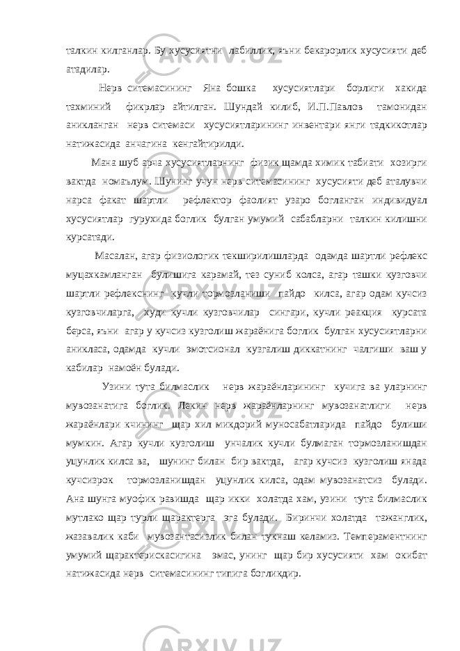 талкин килганлар. Бу хусусиятни лабиллик, яъни бекарорлик хусусияти деб атадилар. Нерв ситемасининг Яна бошка хусусиятлари борлиги хакида тахминий фикрлар айтилган. Шундай килиб, И.П.Павлов тамонидан аникланган нерв ситемаси хусусиятларининг инвентари янги тадкикотлар натижасида анчагина кенгайтирилди. Мана шуб арча хусусиятларнинг физик щамда химик табиати хозирги вактда номаълум. Шунинг учун нерв ситемасининг хусусияти деб аталувчи нарса факат шартли рефлектор фаолият узаро богланган индивидуал хусусиятлар гурухида боглик булган умумий сабабларни талкин килишни курсатади. Масалан, агар физиологик текширилишларда одамда шартли рефлекс муцахкамланган булишига карамай, тез суниб колса, агар ташки кузговчи шартли рефлекснинг кучли тормозланиши пайдо килса, агар одам кучсиз кузговчиларга, худи кучли кузговчилар сингари, кучли реакция курсата берса, яъни агар у кучсиз кузголиш жараёнига боглик булган хусусиятларни аникласа, одамда кучли эмотсионал кузгалиш диккатнинг чалгиши ваш у кабилар намоён булади. Узини тута билмаслик нерв жараёнларининг кучига ва уларнинг мувозанатига боглик. Лекин нерв жараёнларнинг мувозанатлиги нерв жараёнлари кчининг щар хил микдорий муносабатларида пайдо булиши мумкин. Агар кучли кузголиш унчалик кучли булмаган тормозланишдан уцунлик килса ва, шунинг билан бир вактда, агар кучсиз кузголиш янада кучсизрок тормозланишдан уцунлик килса, одам мувозанатсиз булади. Ана шунга муофик равишда щар икки холатда хам, узини тута билмаслик мутлако щар турли щарактерга эга булади. Биринчи холатда тажанглик, жазавалик каби мувозантасизлик билан тукнаш келамиз. Темпераментнинг умумий щарактерискасигина эмас, унинг щар бир хусусияти хам окибат натижасида нерв ситемасининг типига богликдир. 