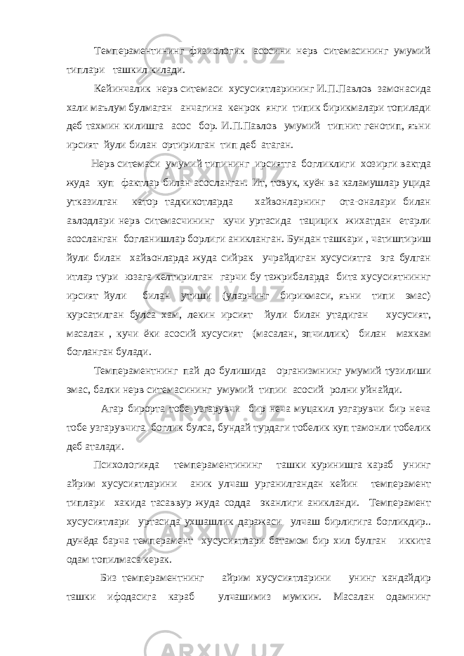  Темпераментининг физиологик асосини нерв ситемасининг умумий типлари ташкил килади. Кейинчалик нерв ситемаси хусусиятларининг И.П.Павлов замонасида хали маълум булмаган анчагина кенрок янги типик бирикмалари топилади деб тахмин килишга асос бор. И.П.Павлов умумий типнит генотип, яъни ирсият йули билан ортирилган тип деб атаган. Нерв ситемаси умумий типининг ирсиятга богликлиги хозирги вактда жуда куп фактлар билан асосланган. Ит, товук, куён ва каламушлар уцида утказилган катор тадкикотларда хайвонларнинг ота-оналари билан авлодлари нерв ситемасчининг кучи уртасида тацицик жихатдан етарли асосланган богланишлар борлиги аникланган. Бундан ташкари , чатиштириш йули билан хайвонларда жуда сийрак учрайдиган хусусиятга эга булган итлар тури юзага келтирилган гарчи бу тажрибаларда бита хусусиятниннг ирсият йули билан утиши (уларнинг бирикмаси, яъни типи эмас) курсатилган булса хам, лекин ирсият йули билан утадиган хусусият, масалан , кучи ёки асосий хусусият (масалан, эпчиллик) билан махкам богланган булади. Темпераментнинг пай до булишида организмнинг умумий тузилиши эмас, балки нерв ситемасининг умумий типии асосий ролни уйнайди. Агар бирорта тобе узгарувчи бир неча муцакил узгарувчи бир неча тобе узгарувчига боглик булса, бундай турдаги тобелик куп тамонли тобелик деб аталади. Психологияда темпераментининг ташки куринишга караб унинг айрим хусусиятларини аник улчаш урганилгандан кейин темперамент типлари хакида тасаввур жуда содда эканлиги аникланди. Темперамент хусусиятлари уртасида ухшашлик даражаси улчаш бирлигига богликдир.. дунёда барча темперамент хусусиятлари батамом бир хил булган иккита одам топилмаса керак. Биз темпераментнинг айрим хусусиятларини унинг кандайдир ташки ифодасига караб улчашимиз мумкин. Масалан одамнинг 