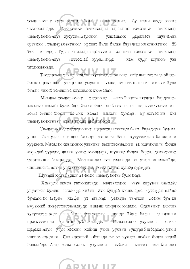 темперамент хусусиятлари билан солиштирсак, бу нарса жуда яккол тасдикланади. Гетерозигот эгизакларга караганда гомозигот эгизаклар темпераментлари хусусиятларининг ухшашлик даражаси шунчалик ортикки , темпераментнинг ирсият йули билан берилиш имкониятини 85 %га тенгдир. Турли оилалар тарбиясига олинган гомозигот эгизаклар темпераментлари таккослаб курилганда хам худи шунинг узи тасдикланади. Темпераментнинг колган зхусусиятларининг хаёт шароит ва тарбияга боглик равишда узгариши умуман темпераменттипининг ирсият йули билан чикиб келишига каршилик килмайди. Маълум темперамент типининг асосий хусусиятлари бирданига хаммаси намоён булмайди, балки ёшга карб секин-аца нерв системасининг вояга етиши билан боглик холда намоён булади. Бу жараённи биз темпераментнинг вояга етиши деб атаймиз. Темперамент типларининг щарактерискасига бахо берадиган булсак, унда биз уларнинг щар бирида яхши ва ёмон хусусиятлар борлигини курамиз. Масалан сангвиник узининг эмотсионаллиги ва ишчанлиги билан ажралиб туради, лекин унинг майллари, шунинг билан бирга, диккатнинг тупланиши бекарордир. Мелонхолик тез толикади ва узига ишонмайди, ташвишсиз, лекин у нозик сезувчи, эхтиёткор ва хушёр одамдир. Шундай килиб яхши ва ёмон темперамент булмайди. Хозирги замон техникасида мелонхолик учун кирувчи самолёт учувчиси булиш нихоятда кийин ёки бундай кишиларга тусатдан пайдо буладиган авария хавфи уз вактида реакция килиши лозим булган мураккаб энергосистемаларда ишлаш огирлик килади. Одамнинг психик хусусиятларига нисбатан фаолиятни шунда ййул билан танлашни профессионал танлаш деб аталади. Мелонхолик укувчини хатти- щаракатлари учун кескин койиш унинг рухини тушуриб юборади, узига ишонмаслигини Яна ортириб юборади ва уз кучига шубха билан карай бошлайди. Агар мелонхолик укувчига нисбатан каттик талабчанлик 