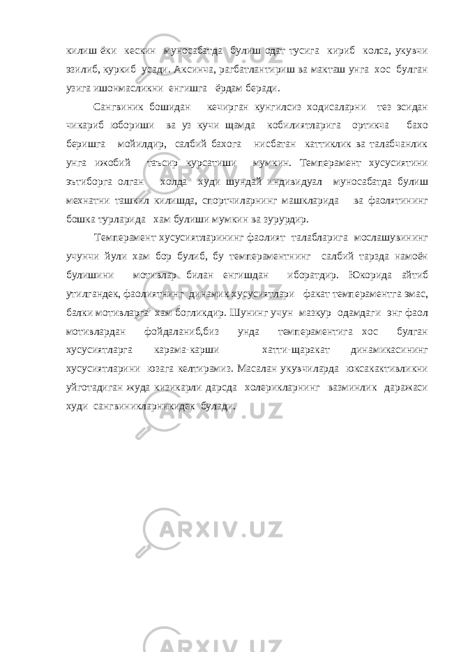 килиш ёки кескин муносабатда булиш одат тусига кириб колса, укувчи эзилиб, куркиб усади. Аксинча, рагбатлантириш ва макташ унга хос булган узига ишонмасликни енгишга ёрдам беради. Сангвиник бошидан кечирган кунгилсиз ходисаларни тез эсидан чикариб юбориши ва уз кучи щамда кобилиятларига ортикча бахо беришга мойилдир, салбий бахога нисбатан каттиклик ва талабчанлик унга ижобий таъсир курсатиши мумкин. Темперамент хусусиятини эътиборга олган холда худи шундай индивидуал муносабатда булиш мехнатни ташкил килишда, спортчиларнинг машкларида ва фаолятининг бошка турларида хам булиши мумкин ва зурурдир. Темперамент хусусиятларининг фаолият талабларига мослашувининг учунчи йули хам бор булиб, бу темпераментнинг салбий тарзда намоён булишини мотивлар билан енгишдан иборатдир. Юкорида айтиб утилгандек, фаолиятнинг динамик хусусиятлари факат темпераментга эмас, балки мотивларга хам богликдир. Шунинг учун мазкур одамдаги энг фаол мотивлардан фойдаланиб,биз унда темпераментига хос булган хусусиятларга карама-карши хатти-щаракат динамикасининг хусусиятларини юзага келтирамиз. Масалан укувчиларда юксакактивликни уйготадиган жуда кизикарли дарсда холерикларнинг вазминлик даражаси худи сангвиникларникидек булади. 