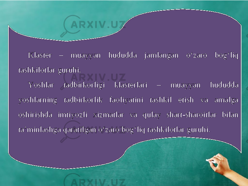 Klaster – muayyan hududda jamlangan o‘zaro bog‘liq tashkilotlar guruhi. Yoshlar tadbirkorligi klasterlari – muayyan hududda yoshlarning tadbirkorlik faoliyatini tashkil etish va amalga oshirishda imtiyozli xizmatlar va qulay shart-sharoitlar bilan ta’minlashga qaratilgan o‘zaro bog‘liq tashkilotlar guruhi. 