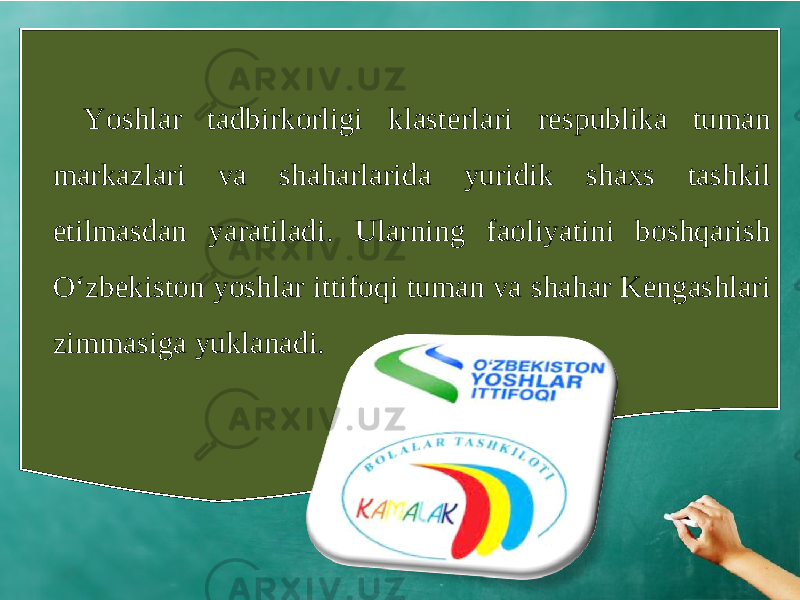 Yoshlar tadbirkorligi klasterlari respublika tuman markazlari va shaharlarida yuridik shaxs tashkil etilmasdan yaratiladi. Ularning faoliyatini boshqarish O‘zbekiston yoshlar ittifoqi tuman va shahar Kengashlari zimmasiga yuklanadi. 