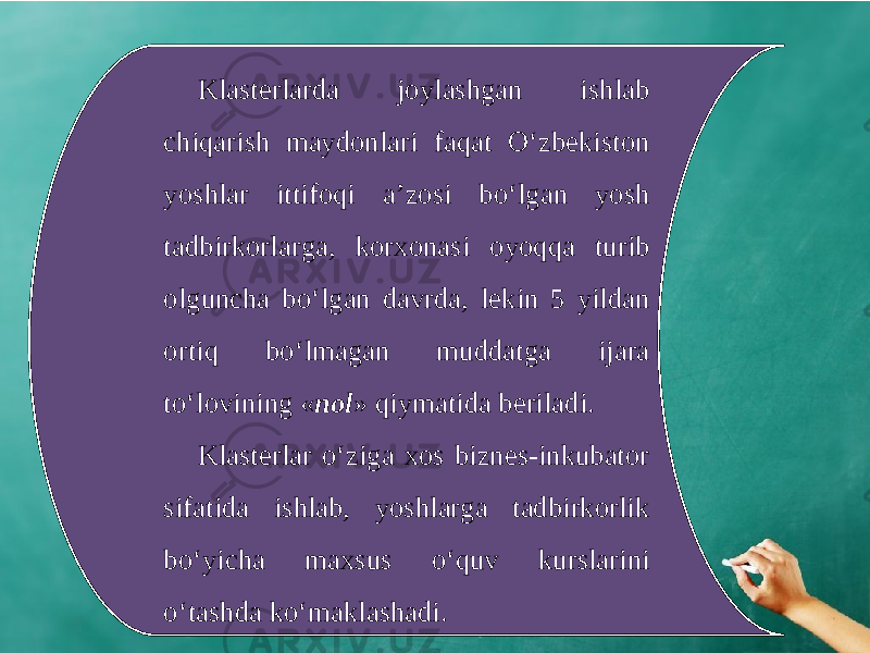 Klasterlarda joylashgan ishlab chiqarish maydonlari faqat O‘zbekiston yoshlar ittifoqi a’zosi bo‘lgan yosh tadbirkorlarga, korxonasi oyoqqa turib olguncha bo‘lgan davrda, lekin 5 yildan ortiq bo‘lmagan muddatga ijara to‘lovining « nol » qiymatida beriladi. Klasterlar o‘ziga xos biznes-inkubator sifatida ishlab, yoshlarga tadbirkorlik bo‘yicha maxsus o‘quv kurslarini o‘tashda ko‘maklashadi. 