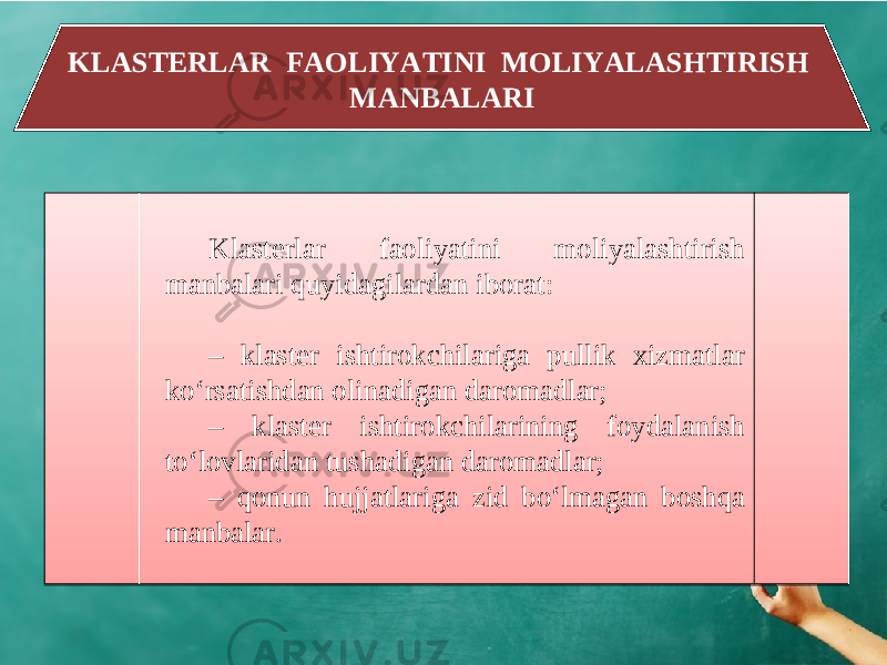 KLASTERLAR FAOLIYATINI MOLIYALASHTIRISH MANBALARI Klasterlar faoliyatini moliyalashtirish manbalari quyidagilardan iborat: – klaster ishtirokchilariga pullik xizmatlar ko‘rsatishdan olinadigan daromadlar; – klaster ishtirokchilarining foydalanish to‘lovlaridan tushadigan daromadlar; – qonun hujjatlariga zid bo‘lmagan boshqa manbalar.37 15 230A 0709 070819 230A 0709 0D 230A 12080E160E0A 15 