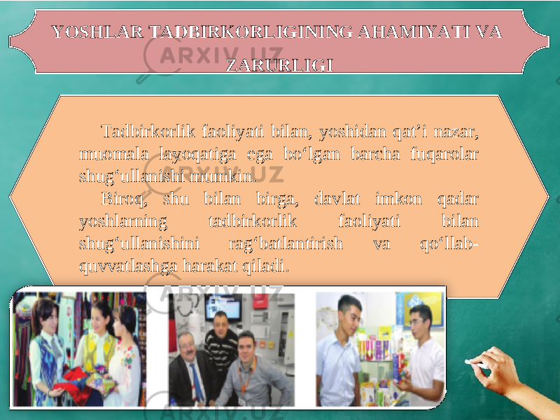 YOSHLAR TADBIRKORLIGINING AHAMIYATI VA ZARURLIGI Tadbirkorlik faoliyati bilan, yoshidan qat’i nazar, muomala layoqatiga ega bo‘lgan barcha fuqarolar shug‘ullanishi mumkin. Biroq, shu bilan birga, davlat imkon qadar yoshlarning tadbirkorlik faoliyati bilan shug‘ullanishini rag‘batlantirish va qo‘llab- quvvatlashga harakat qiladi. 