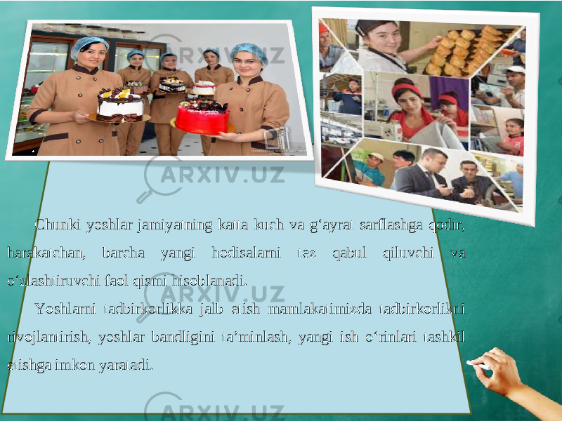 Chunki yoshlar jamiyatning katta kuch va g‘ayrat sarflashga qodir, harakatchan, barcha yangi hodisalarni tez qabul qiluvchi va o‘zlashtiruvchi faol qismi hisoblanadi. Yoshlarni tadbirkorlikka jalb etish mamlakatimizda tadbirkorlikni rivojlantirish, yoshlar bandligini ta’minlash, yangi ish o‘rinlari tashkil etishga imkon yaratadi. 