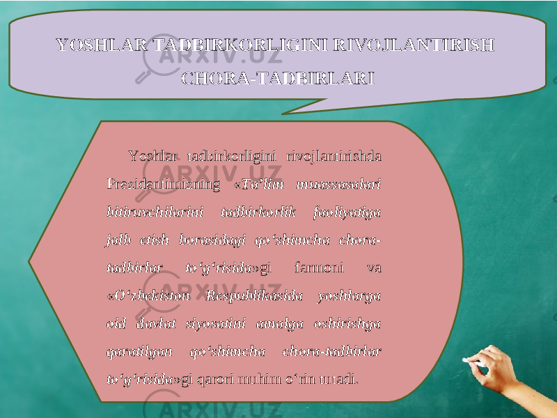 YOSHLAR TADBIRKORLIGINI RIVOJLANTIRISH CHORA-TADBIRLARI Yoshlar tadbirkorligini rivojlantirishda Prezidentimizning « Ta’lim muassasalari bitiruvchilarini tadbirkorlik faoliyatiga jalb etish borasidagi qo‘shimcha chora- tadbirlar to‘g‘risida »gi farmoni va « O‘zbekiston Respublikasida yoshlarga oid davlat siyosatini amalga oshirishga qaratilgan qo‘shimcha chora-tadbirlar to‘g‘risida »gi qarori muhim o‘rin tutadi. 