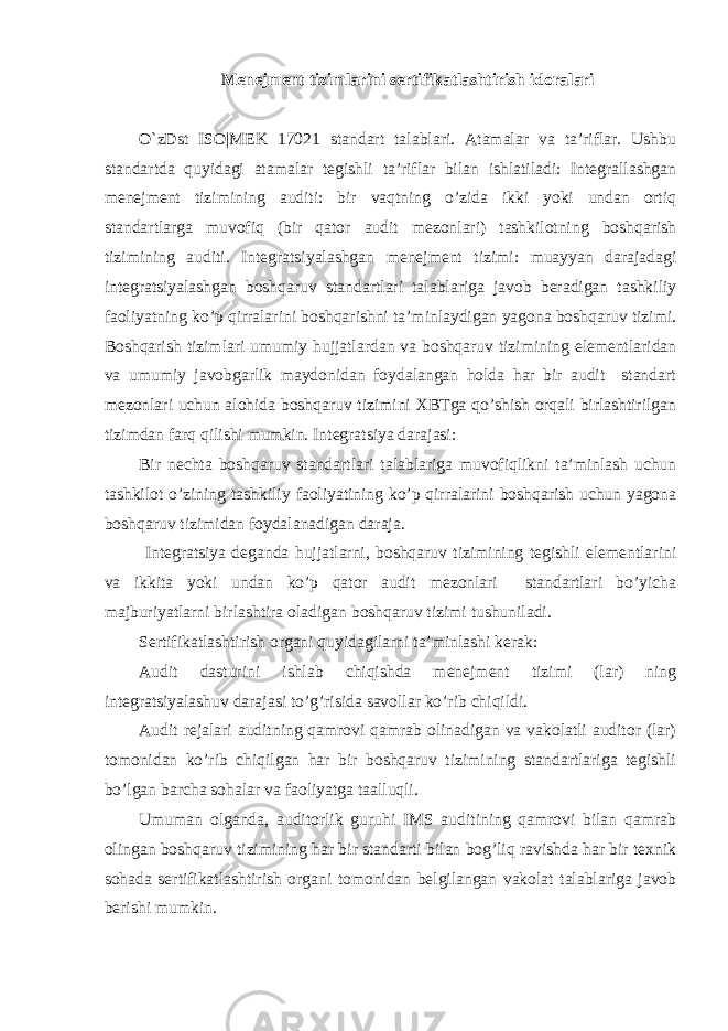 Menejment tizimlarini sertifikatlashtirish idoralari O`zDst ISO|MEK 17021 standart talablari. Atamalar va ta’riflar. Ushbu standartda quyidagi atamalar tegishli ta’riflar bilan ishlatiladi: Integrallashgan menejment tizimining auditi: bir vaqtning o’zida ikki yoki undan ortiq standartlarga muvofiq (bir qator audit mezonlari) tashkilotning boshqarish tizimining auditi. Integratsiyalashgan menejment tizimi: muayyan darajadagi integratsiyalashgan boshqaruv standartlari talablariga javob beradigan tashkiliy faoliyatning ko’p qirralarini boshqarishni ta’minlaydigan yagona boshqaruv tizimi. Boshqarish tizimlari umumiy hujjatlardan va boshqaruv tizimining elementlaridan va umumiy javobgarlik maydonidan foydalangan holda har bir audit standart mezonlari uchun alohida boshqaruv tizimini XBTga qo’shish orqali birlashtirilgan tizimdan farq qilishi mumkin. Integratsiya darajasi: Bir nechta boshqaruv standartlari talablariga muvofiqlikni ta’minlash uchun tashkilot o’zining tashkiliy faoliyatining ko’p qirralarini boshqarish uchun yagona boshqaruv tizimidan foydalanadigan daraja. Integratsiya deganda hujjatlarni, boshqaruv tizimining tegishli elementlarini va ikkita yoki undan ko’p qator audit mezonlari standartlari bo’yicha majburiyatlarni birlashtira oladigan boshqaruv tizimi tushuniladi. Sertifikatlashtirish organi quyidagilarni ta’minlashi kerak: Audit dasturini ishlab chiqishda menejment tizimi (lar) ning integratsiyalashuv darajasi to’g’risida savollar ko’rib chiqildi. Audit rejalari auditning qamrovi qamrab olinadigan va vakolatli auditor (lar) tomonidan ko’rib chiqilgan har bir boshqaruv tizimining standartlariga tegishli bo’lgan barcha sohalar va faoliyatga taalluqli. Umuman olganda, auditorlik guruhi IMS auditining qamrovi bilan qamrab olingan boshqaruv tizimining har bir standarti bilan bog’liq ravishda har bir texnik sohada sertifikatlashtirish organi tomonidan belgilangan vakolat talablariga javob berishi mumkin. 