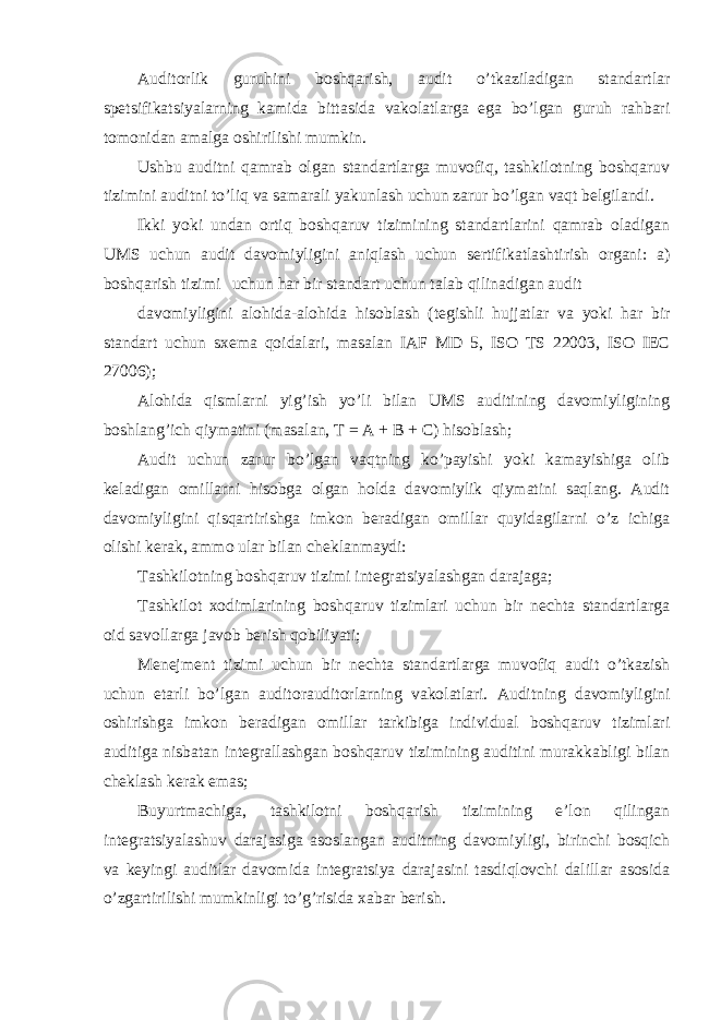 Auditorlik guruhini boshqarish, audit o’tkaziladigan standartlar spetsifikatsiyalarning kamida bittasida vakolatlarga ega bo’lgan guruh rahbari tomonidan amalga oshirilishi mumkin. Ushbu auditni qamrab olgan standartlarga muvofiq, tashkilotning boshqaruv tizimini auditni to’liq va samarali yakunlash uchun zarur bo’lgan vaqt belgilandi. Ikki yoki undan ortiq boshqaruv tizimining standartlarini qamrab oladigan UMS uchun audit davomiyligini aniqlash uchun sertifikatlashtirish organi: a) boshqarish tizimi uchun har bir standart uchun talab qilinadigan audit davomiyligini alohida-alohida hisoblash (tegishli hujjatlar va yoki har bir standart uchun sxema qoidalari, masalan IAF MD 5, ISO TS 22003, ISO IEC 27006); Alohida qismlarni yig’ish yo’li bilan UMS auditining davomiyligining boshlang’ich qiymatini (masalan, T = A + B + C) hisoblash; Audit uchun zarur bo’lgan vaqtning ko’payishi yoki kamayishiga olib keladigan omillarni hisobga olgan holda davomiylik qiymatini saqlang. Audit davomiyligini qisqartirishga imkon beradigan omillar quyidagilarni o’z ichiga olishi kerak, ammo ular bilan cheklanmaydi: Tashkilotning boshqaruv tizimi integratsiyalashgan darajaga; Tashkilot xodimlarining boshqaruv tizimlari uchun bir nechta standartlarga oid savollarga javob berish qobiliyati; Menejment tizimi uchun bir nechta standartlarga muvofiq audit o’tkazish uchun etarli bo’lgan auditorauditorlarning vakolatlari. Auditning davomiyligini oshirishga imkon beradigan omillar tarkibiga individual boshqaruv tizimlari auditiga nisbatan integrallashgan boshqaruv tizimining auditini murakkabligi bilan cheklash kerak emas; Buyurtmachiga, tashkilotni boshqarish tizimining e’lon qilingan integratsiyalashuv darajasiga asoslangan auditning davomiyligi, birinchi bosqich va keyingi auditlar davomida integratsiya darajasini tasdiqlovchi dalillar asosida o’zgartirilishi mumkinligi to’g’risida xabar berish. 