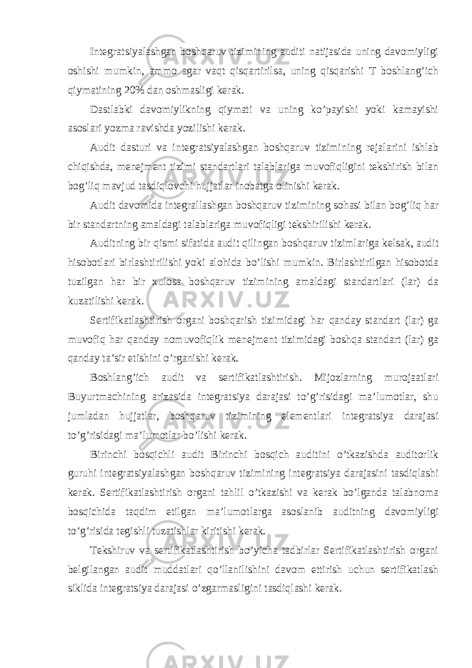 Integratsiyalashgan boshqaruv tizimining auditi natijasida uning davomiyligi oshishi mumkin, ammo agar vaqt qisqartirilsa, uning qisqarishi T boshlang’ich qiymatining 20% dan oshmasligi kerak. Dastlabki davomiylikning qiymati va uning ko’payishi yoki kamayishi asoslari yozma ravishda yozilishi kerak. Audit dasturi va integratsiyalashgan boshqaruv tizimining rejalarini ishlab chiqishda, menejment tizimi standartlari talablariga muvofiqligini tekshirish bilan bog’liq mavjud tasdiqlovchi hujjatlar inobatga olinishi kerak. Audit davomida integrallashgan boshqaruv tizimining sohasi bilan bog’liq har bir standartning amaldagi talablariga muvofiqligi tekshirilishi kerak. Auditning bir qismi sifatida audit qilingan boshqaruv tizimlariga kelsak, audit hisobotlari birlashtirilishi yoki alohida bo’lishi mumkin. Birlashtirilgan hisobotda tuzilgan har bir xulosa boshqaruv tizimining amaldagi standartlari (lar) da kuzatilishi kerak. Sertifikatlashtirish organi boshqarish tizimidagi har qanday standart (lar) ga muvofiq har qanday nomuvofiqlik menejment tizimidagi boshqa standart (lar) ga qanday ta’sir etishini o’rganishi kerak. Boshlang’ich audit va sertifikatlashtirish. Mijozlarning murojaatlari Buyurtmachining arizasida integratsiya darajasi to’g’risidagi ma’lumotlar, shu jumladan hujjatlar, boshqaruv tizimining elementlari integratsiya darajasi to’g’risidagi ma’lumotlar bo’lishi kerak. Birinchi bosqichli audit Birinchi bosqich auditini o’tkazishda auditorlik guruhi integratsiyalashgan boshqaruv tizimining integratsiya darajasini tasdiqlashi kerak. Sertifikatlashtirish organi tahlil o’tkazishi va kerak bo’lganda talabnoma bosqichida taqdim etilgan ma’lumotlarga asoslanib auditning davomiyligi to’g’risida tegishli tuzatishlar kiritishi kerak. Tekshiruv va sertifikatlashtirish bo’yicha tadbirlar Sertifikatlashtirish organi belgilangan audit muddatlari qo’llanilishini davom ettirish uchun sertifikatlash siklida integratsiya darajasi o’zgarmasligini tasdiqlashi kerak. 