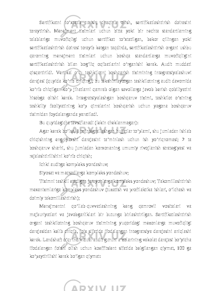 Sertifikatni to’xtatib turish, chaqirib olish, sertifikatlashtirish doirasini toraytirish. Menejment tizimlari uchun bitta yoki bir nechta standartlarning talablariga muvofiqligi uchun sertifikat to’xtatilgan, bekor qilingan yoki sertifikatlashtirish doirasi torayib ketgan taqdirda, sertifikatlashtirish organi ushbu qarorning menejment tizimlari uchun boshqa standartlarga muvofiqligini sertifikatlashtirish bilan bog’liq oqibatlarini o’rganishi kerak. Audit muddati qisqartirildi. Vertikal o’q: tashkilotni boshqarish tizimining integratsiyalashuvi darajasi (quyida ko’rib chiqing), bu tekshirilayotgan tashkilotning audit davomida ko’rib chiqilgan ko’p jihatlarni qamrab olgan savollarga javob berish qobiliyatini hisobga olishi kerak. Integratsiyalashgan boshqaruv tizimi, tashkilot o’zining tashkiliy faoliyatining ko’p qirralarini boshqarish uchun yagona boshqaruv tizimidan foydalanganda yaratiladi. Bu quyidagicha tavsiflanadi (lekin cheklanmagan): Agar kerak bo’lsa, 1 ta integrallashgan hujjatlar to’plami, shu jumladan ishlab chiqishning eng yaxshi darajasini ta’minlash uchun ish yo’riqnomasi; 2 ta boshqaruv sharhi, shu jumladan korxonaning umumiy rivojlanish strategiyasi va rejalashtirilishini ko’rib chiqish; Ichki auditga kompleks yondashuv; Siyosat va maqsadlarga kompleks yondashuv; Tizimni tashkil etadigan jarayonlarga kompleks yondashuv; Takomillashtirish mexanizmlariga kompleks yondashuv (tuzatish va profilaktika ishlari, o’lchash va doimiy takomillashtirish); Menejmentni qo’llab-quvvatlashning keng qamrovli vositalari va majburiyatlari va javobgarliklari bir butunga birlashtirilgan. Sertifikatlashtirish organi tashkilotning boshqaruv tizimining yuqoridagi mezonlarga muvofiqligi darajasidan kelib chiqib, foiz sifatida ifodalangan integratsiya darajasini aniqlashi kerak. Landshaft o’q: individual audit guruhi a’zolarining vakolat darajasi bo’yicha ifodalangan foizni olish uchun koeffitsient sifatida belgilangan qiymat, 100 ga ko’paytirilishi kerak bo’lgan qiymat: 