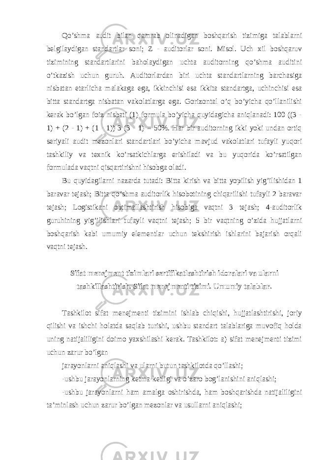 Qo’shma audit bilan qamrab olinadigan boshqarish tizimiga talablarni belgilaydigan standartlar soni; Z - auditorlar soni. Misol. Uch xil boshqaruv tizimining standartlarini baholaydigan uchta auditorning qo’shma auditini o’tkazish uchun guruh. Auditorlardan biri uchta standartlarning barchasiga nisbatan etarlicha malakaga ega, ikkinchisi esa ikkita standartga, uchinchisi esa bitta standartga nisbatan vakolatlarga ega. Gorizontal o’q bo’yicha qo’llanilishi kerak bo’lgan foiz nisbati (1) formula bo’yicha quyidagicha aniqlanadi: 100 ((3 - 1) + (2 - 1) + (1 - 1)) 3 (3 - 1) = 50%. Har bir auditorning ikki yoki undan ortiq seriyali audit mezonlari standartlari bo’yicha mavjud vakolatlari tufayli yuqori tashkiliy va texnik ko’rsatkichlarga erishiladi va bu yuqorida ko’rsatilgan formulada vaqtni qisqartirishni hisobga oladi. Bu quyidagilarni nazarda tutadi: Bitta kirish va bitta yopilish yig’ilishidan 1 baravar tejash; Bitta qo’shma auditorlik hisobotining chiqarilishi tufayli 2 baravar tejash; Logistikani optimallashtirish hisobiga vaqtni 3 tejash; 4-auditorlik guruhining yig’ilishlari tufayli vaqtni tejash; 5 bir vaqtning o’zida hujjatlarni boshqarish kabi umumiy elementlar uchun tekshirish ishlarini bajarish orqali vaqtni tejash. Sifat menejment tizimlari sertifikatlashtirish idoralari va ularni tashkillashtirish. Sifat menejmenti tizimi. Umumiy talablar. Tashkilot sifat menejmenti tizimini ishlab chiqishi, hujjatlashtirishi, joriy qilishi va ishchi holatda saqlab turishi, ushbu standart talablariga muvofiq holda uning natijaliligini doimo yaxshilashi kerak. Tashkilot: a) sifat menejmenti tizimi uchun zarur bo’lgan jarayonlarni aniqlashi va ularni butun tashkilotda qo’llashi; -ushbu jarayonlarning ketma-ketligi va o’zaro bog’lanishini aniqlashi; -ushbu jarayonlarni ham amalga oshirishda, ham boshqarishda natijaliligini ta’minlash uchun zarur bo’lgan mezonlar va usullarni aniqlashi; 