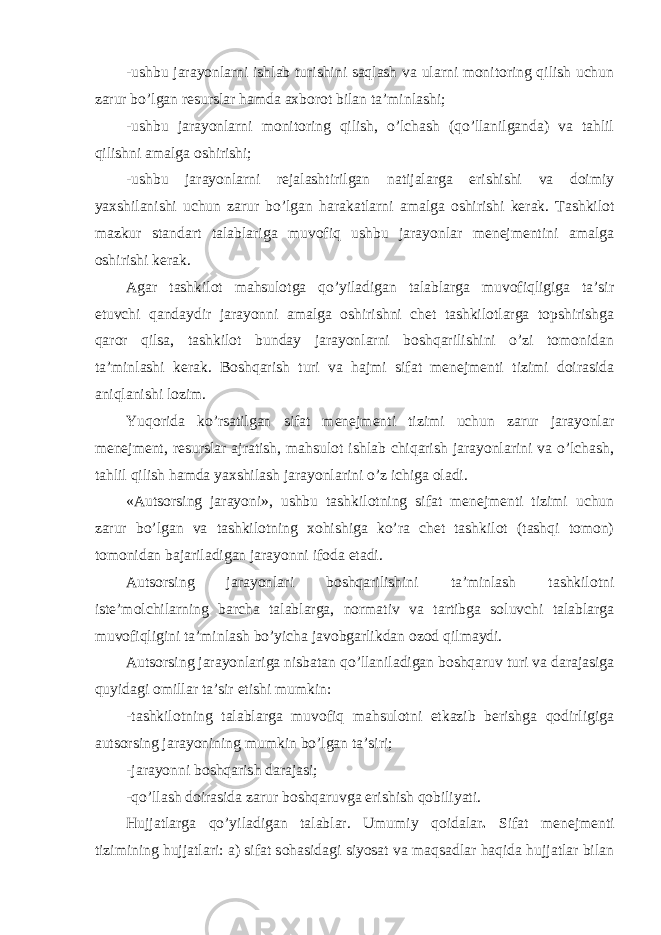 -ushbu jarayonlarni ishlab turishini saqlash va ularni monitoring qilish uchun zarur bo’lgan resurslar hamda axborot bilan ta’minlashi; -ushbu jarayonlarni monitoring qilish, o’lchash (qo’llanilganda) va tahlil qilishni amalga oshirishi; -ushbu jarayonlarni rejalashtirilgan natijalarga erishishi va doimiy yaxshilanishi uchun zarur bo’lgan harakatlarni amalga oshirishi kerak. Tashkilot mazkur standart talablariga muvofiq ushbu jarayonlar menejmentini amalga oshirishi kerak. Agar tashkilot mahsulotga qo’yiladigan talablarga muvofiqligiga ta’sir etuvchi qandaydir jarayonni amalga oshirishni chet tashkilotlarga topshirishga qaror qilsa, tashkilot bunday jarayonlarni boshqarilishini o’zi tomonidan ta’minlashi kerak. Boshqarish turi va hajmi sifat menejmenti tizimi doirasida aniqlanishi lozim. Yuqorida ko’rsatilgan sifat menejmenti tizimi uchun zarur jarayonlar menejment, resurslar ajratish, mahsulot ishlab chiqarish jarayonlarini va o’lchash, tahlil qilish hamda yaxshilash jarayonlarini o’z ichiga oladi. «Autsorsing jarayoni», ushbu tashkilotning sifat menejmenti tizimi uchun zarur bo’lgan va tashkilotning xohishiga ko’ra chet tashkilot (tashqi tomon) tomonidan bajariladigan jarayonni ifoda etadi. Autsorsing jarayonlari boshqarilishini ta’minlash tashkilotni iste’molchilarning barcha talablarga, normativ va tartibga soluvchi talablarga muvofiqligini ta’minlash bo’yicha javobgarlikdan ozod qilmaydi. Autsorsing jarayonlariga nisbatan qo’llaniladigan boshqaruv turi va darajasiga quyidagi omillar ta’sir etishi mumkin: -tashkilotning talablarga muvofiq mahsulotni etkazib berishga qodirligiga autsorsing jarayonining mumkin bo’lgan ta’siri; -jarayonni boshqarish darajasi; -qo’llash doirasida zarur boshqaruvga erishish qobiliyati. Hujjatlarga qo’yiladigan talablar. Umumiy qoidalar . Sifat menejmenti tizimining hujjatlari: a) sifat sohasidagi siyosat va maqsadlar haqida hujjatlar bilan 