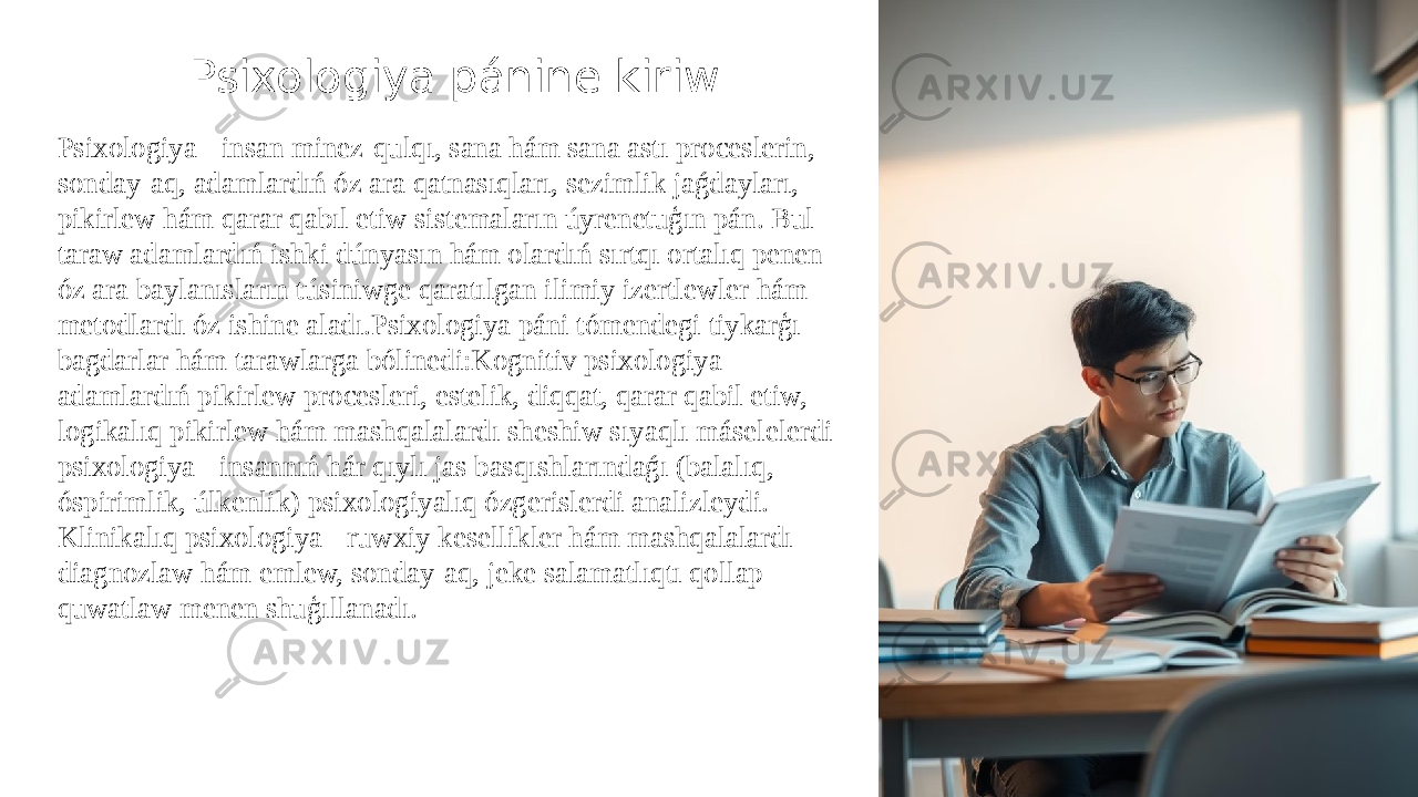 Psixologiya pánine kiriw Psixologiya - insan minez-qulqı, sana hám sana astı proceslerin, sonday-aq, adamlardıń óz ara qatnasıqları, sezimlik jaǵdayları, pikirlew hám qarar qabıl etiw sistemaların úyrenetuģın pán. Bul taraw adamlardıń ishki dúnyasın hám olardıń sırtqı ortalıq penen óz ara baylanısların túsiniwge qaratılgan ilimiy izertlewler hám metodlardı óz ishine aladı.Psixologiya páni tómendegi tiykarģı bagdarlar hám tarawlarga bólinedi:Kognitiv psixologiya - adamlardıń pikirlew procesleri, estelik, diqqat, qarar qabil etiw, logikalıq pikirlew hám mashqalalardı sheshiw sıyaqlı máselelerdi psixologiya - insannıń hár qıylı jas basqıshlarındaǵı (balalıq, óspirimlik, úlkenlik) psixologiyalıq ózgerislerdi analizleydi. Klinikalıq psixologiya - ruwxiy kesellikler hám mashqalalardı diagnozlaw hám emlew, sonday-aq, jeke salamatlıqtı qollap- quwatlaw menen shuģıllanadı. 