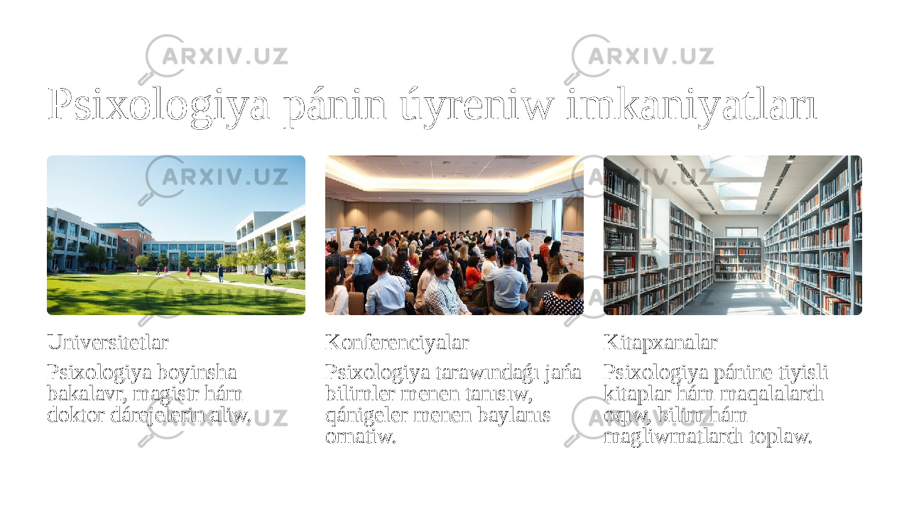 Psixologiya pánin úyreniw imkaniyatları Universitetlar Psixologiya boyinsha bakalavr, magistr hám doktor dárejelerin aliw. Konferenciyalar Psixologiya tarawındaǵı jańa bilimler menen tanısıw, qánigeler menen baylanıs ornatiw. Kitapxanalar Psixologiya pánine tiyisli kitaplar hám maqalalardı oqıw, bilim hám magliwmatlardı toplaw. 