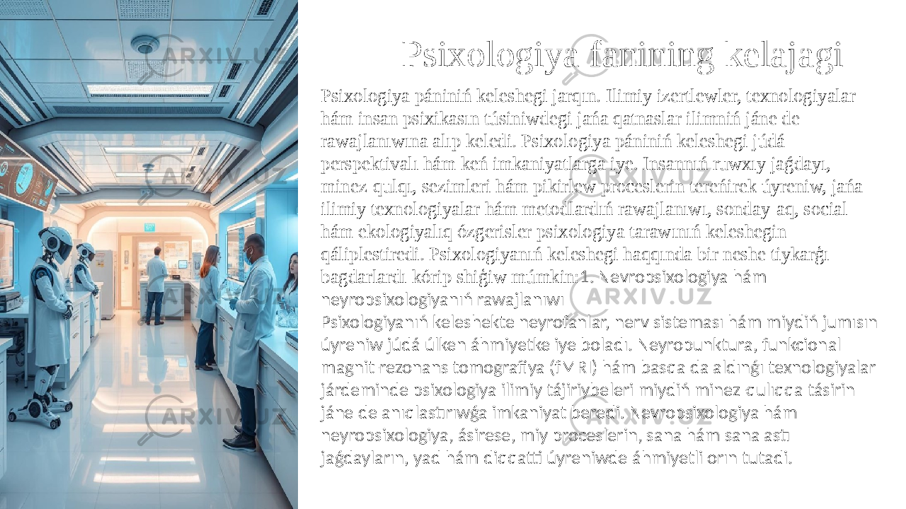 Psixologiya fanining kelajagi Psixologiya pániniń keleshegi jarqın. Ilimiy izertlewler, texnologiyalar hám insan psixikasın túsiniwdegi jańa qatnaslar ilimniń jáne de rawajlanıwına alıp keledi. Psixologiya pániniń keleshegi júdá perspektivalı hám keń imkaniyatlarga iye. Insannıń ruwxıy jaǵdayı, minez-qulqı, sezimleri hám pikirlew proceslerin tereńirek úyreniw, jańa ilimiy texnologiyalar hám metodlardıń rawajlanıwı, sonday-aq, social hám ekologiyalıq ózgerisler psixologiya tarawınıń keleshegin qáliplestiredi. Psixologiyanıń keleshegi haqqında bir neshe tiykarģı bagdarlardı kórip shiģiw múmkin: 1. Nevropsixologiya hám neyropsixologiyanıń rawajlanıwı Psixologiyanıń keleshekte neyrofanlar, nerv sisteması hám miydiń jumısın úyreniw júdá úlken áhmiyetke iye boladı. Neyropunktura, funkcional magnit-rezonans tomografiya (fMRI) hám basqa da aldınǵı texnologiyalar járdeminde psixologiya ilimiy tájiriybeleri miydiń minez-qulıqqa tásirin jáne de anıqlastırıwǵa imkaniyat beredi. Nevropsixologiya hám neyropsixologiya, ásirese, miy proceslerin, sana hám sana astı jaǵdayların, yad hám diqqatti úyreniwde áhmiyetli orın tutadi. 