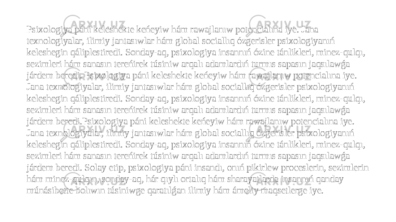 Psixologiya páni keleshekte keńeyiw hám rawajlanıw potencialına iye. Jana texnologiyalar, ilimiy jantasıwlar hám global sociallıq ózgerisler psixologiyanıń keleshegin qáliplestiredi. Sonday-aq, psixologiya insannıń ózine tánlikleri, minez-qulqı, sezimleri hám sanasın tereńirek túsiniw arqalı adamlardıń turmıs sapasın jaqsılawǵa járdem beredi. Psixologiya páni keleshekte keńeyiw hám rawajlanıw potencialına iye. Jana texnologiyalar, ilimiy jantasıwlar hám global sociallıq ózgerisler psixologiyanıń keleshegin qáliplestiredi. Sonday-aq, psixologiya insannıń ózine tánlikleri, minez-qulqı, sezimleri hám sanasın tereńirek túsiniw arqalı adamlardıń turmıs sapasın jaqsılawǵa járdem beredi.Psixologiya páni keleshekte keńeyiw hám rawajlanıw potencialına iye. Jana texnologiyalar, ilimiy jantasıwlar hám global sociallıq ózgerisler psixologiyanıń keleshegin qáliplestiredi. Sonday-aq, psixologiya insannıń ózine tánlikleri, minez-qulqı, sezimleri hám sanasın tereńirek túsiniw arqalı adamlardıń turmıs sapasın jaqsılawǵa járdem beredi. Solay etip, psixologiya páni insandı, onıń pikirlew proceslerin, sezimlerin hám minez-qulqın, sonday-aq, hár qıylı ortalıq hám sharayatlarda insannıń qanday múnásibette bolıwın túsiniwge qaratılǵan ilimiy hám ámeliy maqsetlerge iye. 