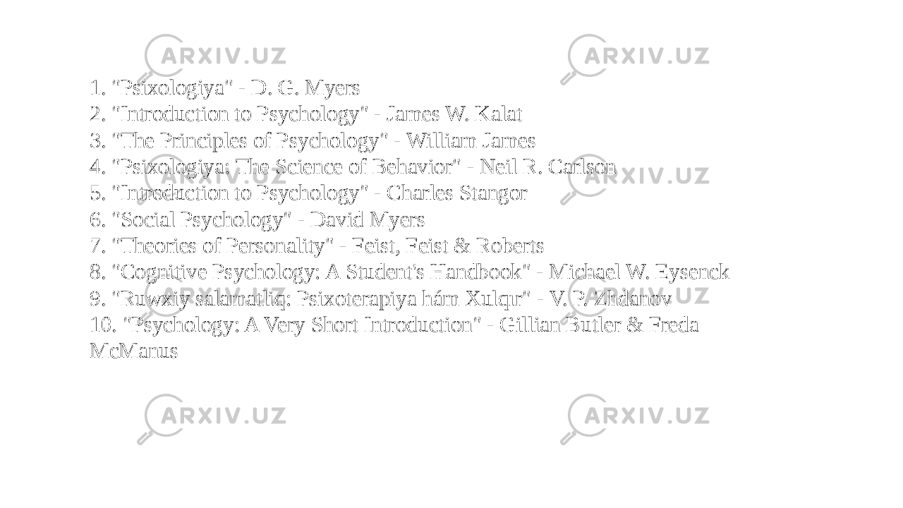 1. &#34;Psixologiya&#34; - D. G. Myers 2. &#34;Introduction to Psychology&#34; - James W. Kalat 3. &#34;The Principles of Psychology&#34; - William James 4. &#34;Psixologiya: The Science of Behavior&#34; - Neil R. Carlson 5. &#34;Introduction to Psychology&#34; - Charles Stangor 6. &#34;Social Psychology&#34; - David Myers 7. &#34;Theories of Personality&#34; - Feist, Feist & Roberts 8. &#34;Cognitive Psychology: A Student&#39;s Handbook&#34; - Michael W. Eysenck 9. &#34;Ruwxiy salamatliq: Psixoterapiya hám Xulqır&#34; - V. P. Zhdanov 10. &#34;Psychology: A Very Short Introduction&#34; - Gillian Butler & Freda McManus 