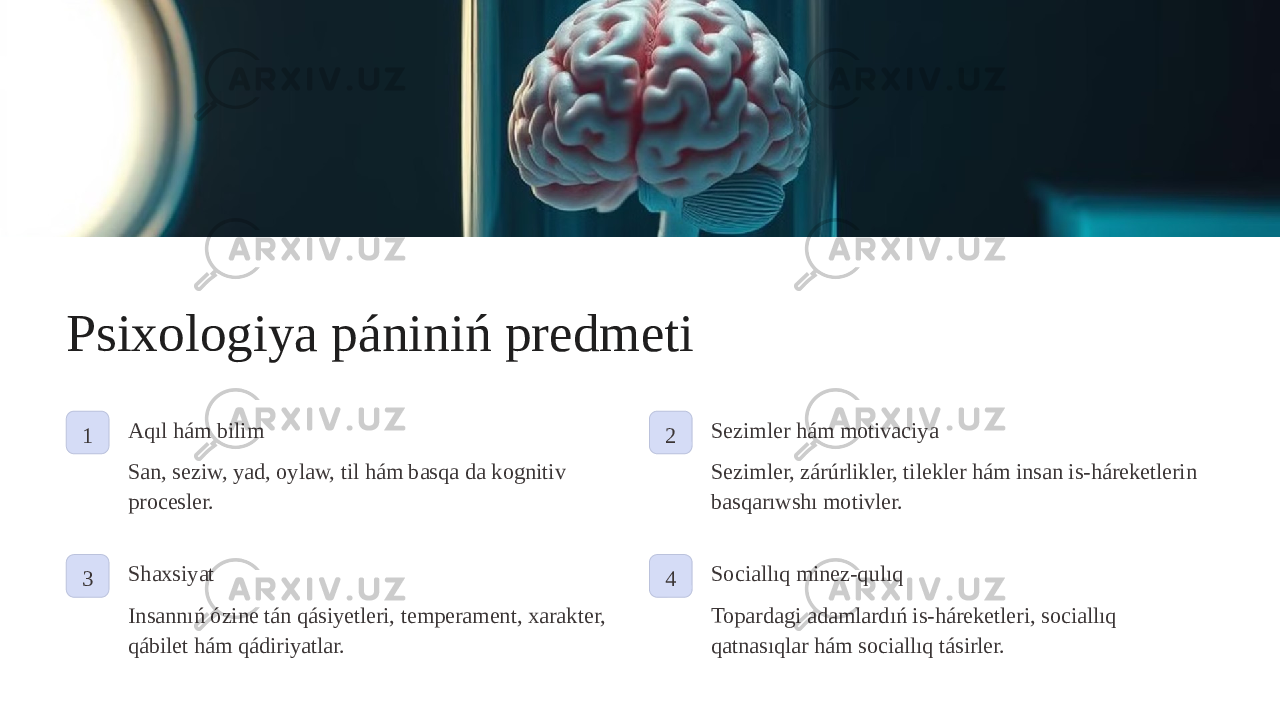 Psixologiya pániniń predmeti 1 Aqıl hám bilim San, seziw, yad, oylaw, til hám basqa da kognitiv procesler. 2 Sezimler hám motivaciya Sezimler, zárúrlikler, tilekler hám insan is-háreketlerin basqarıwshı motivler. 3 Shaxsiyat Insannıń ózine tán qásiyetleri, temperament, xarakter, qábilet hám qádiriyatlar. 4 Sociallıq minez-qulıq Topardagi adamlardıń is-háreketleri, sociallıq qatnasıqlar hám sociallıq tásirler. 