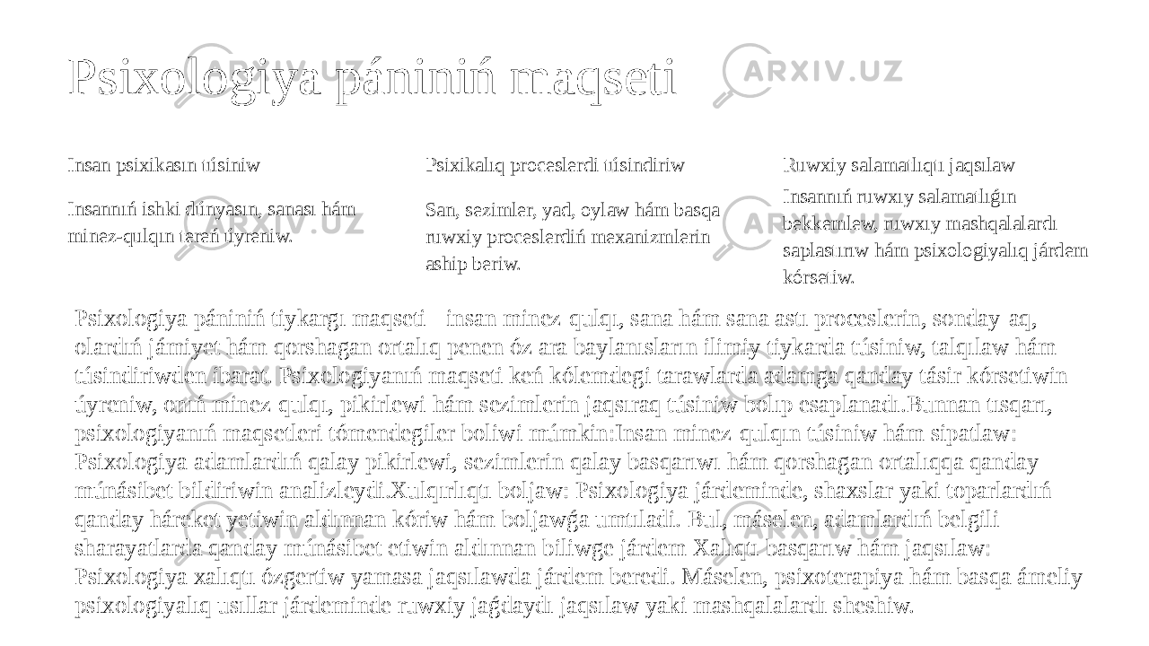 Psixologiya pániniń maqseti Insan psixikasın túsiniw Insannıń ishki dúnyasın, sanası hám minez-qulqın tereń úyreniw. Psixikalıq proceslerdi túsindiriw San, sezimler, yad, oylaw hám basqa ruwxiy proceslerdiń mexanizmlerin aship beriw. Ruwxiy salamatlıqtı jaqsılaw Insannıń ruwxıy salamatlıǵın bekkemlew, ruwxıy mashqalalardı saplastırıw hám psixologiyalıq járdem kórsetiw. Psixologiya pániniń tiykargı maqseti - insan minez-qulqı, sana hám sana astı proceslerin, sonday-aq, olardıń jámiyet hám qorshagan ortalıq penen óz ara baylanısların ilimiy tiykarda túsiniw, talqılaw hám túsindiriwden ibarat. Psixologiyanıń maqseti keń kólemdegi tarawlarda adamga qanday tásir kórsetiwin úyreniw, onıń minez-qulqı, pikirlewi hám sezimlerin jaqsıraq túsiniw bolıp esaplanadı.Bunnan tısqarı, psixologiyanıń maqsetleri tómendegiler boliwi múmkin:Insan minez-qulqın túsiniw hám sipatlaw: Psixologiya adamlardıń qalay pikirlewi, sezimlerin qalay basqarıwı hám qorshagan ortalıqqa qanday múnásibet bildiriwin analizleydi.Xulqırlıqtı boljaw: Psixologiya járdeminde, shaxslar yaki toparlardıń qanday háreket yetiwin aldınnan kóriw hám boljawǵa umtıladi. Bul, máselen, adamlardıń belgili sharayatlarda qanday múnásibet etiwin aldınnan biliwge járdem Xalıqtı basqarıw hám jaqsılaw: Psixologiya xalıqtı ózgertiw yamasa jaqsılawda járdem beredi. Máselen, psixoterapiya hám basqa ámeliy psixologiyalıq usıllar járdeminde ruwxiy jaǵdaydı jaqsılaw yaki mashqalalardı sheshiw. 