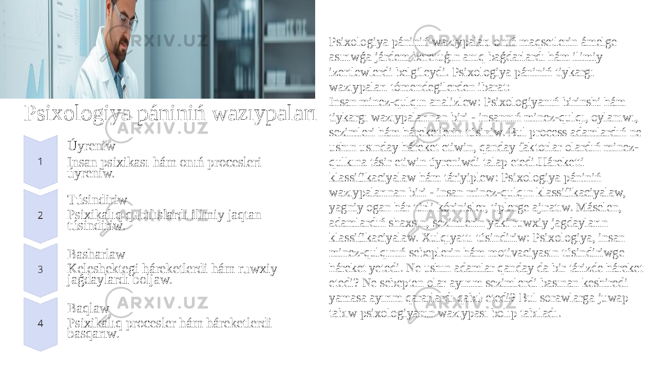 Psixologiya pániniń wazıypaları Úyreniw Insan psixikası hám onıń procesleri úyreniw. Túsindiriw Psixikalıq qubılıslardı ilimiy jaqtan túsindiriw. Basharlaw Keleshektegi háreketlerdi hám ruwxiy jaǵdaylardı boljaw. Baqlaw Psixikalıq procesler hám háreketlerdi basqarıw. Psixologiya pániniń wazıypaları onıń maqsetlerin ámelge asırıwǵa járdem beretuģın anıq baǵdarlardı hám ilimiy izertlewlerdi belgileydi. Psixologiya pániniń tiykargı wazıypaları tómendegilerden ibarat: Insan minez-qulqın analizlew: Psixologiyanıń birinshi hám tiykargı wazıypalarınan biri - insannıń minez-qulqı, oylanıwı, sezimleri hám háreketlerin túsiniw. Bul process adamlardıń ne ushın usınday háreket etiwin, qanday faktorlar olardıń minez- qulkına tásir etiwin úyreniwdi talap etedi.Háreketti klassifikaciyalaw hám táriyiplew: Psixologiya pániniń wazıypalarınan biri - insan minez-qulqın klassifikaciyalaw, yagniy ogan hár túrli kórinisler, tiplerge ajıratıw. Máselen, adamlardıń shaxsın, sezimlerin yaki ruwxiy jagdayların klassifikaciyalaw. Xulqıyattı túsindiriw: Psixologiya, insan minez-qulqınıń sebeplerin hám motivaciyasın túsindiriwge háreket yetedi. Ne ushın adamlar qanday da bir tárizde háreket etedi? Ne sebepten olar ayırım sezimlerdi basınan keshiredi yamasa ayırım qararlardı qabıl etedi? Bul sorawlarga juwap tabıw psixologiyanın wazıypası bolıp tabıladı. 