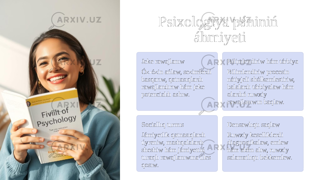 Psixologiya pániniń áhmiyeti Jeke rawajlanıw Óz-ózin ańlaw, sezimlerdi basqarıw, qatnasıqlardı rawajlandırıw hám jeke potencialdı ashıw. Bilimlendiriw hám tárbiya Bilimlendiriw procesin nátiyjeli shólkemlestiriw, balalardı tárbiyalaw hám olardıń ruwxiy rawajlanıwın baqlaw. Sociallıq turmıs Jámiyetlik qatnasıqlardı úyreniw, mashqalalardı sheshiw hám jámiyettiń turaqlı rawajlanıwına úles qosıw. Densawlıqtı saqlaw Ruwxiy keselliklerdi diagnostikalaw, emlew hám aldın alıw, ruwxiy salamatlıqtı bekkemlew. 