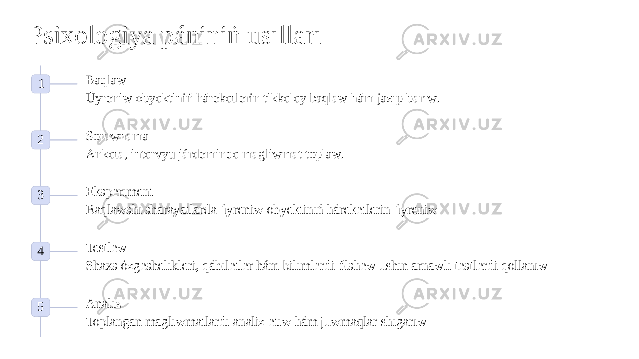 Psixologiya pániniń usılları 1 Baqlaw Úyreniw obyektiniń háreketlerin tikkeley baqlaw hám jazıp barıw. 2 Sorawnama Anketa, intervyu járdeminde magliwmat toplaw. 3 Eksperiment Baqlawshı sharayatlarda úyreniw obyektiniń háreketlerin úyreniw. 4 Testlew Shaxs ózgeshelikleri, qábiletler hám bilimlerdi ólshew ushın arnawlı testlerdi qollanıw. 5 Analiz Toplangan magliwmatlardı analiz etiw hám juwmaqlar shigarıw. 