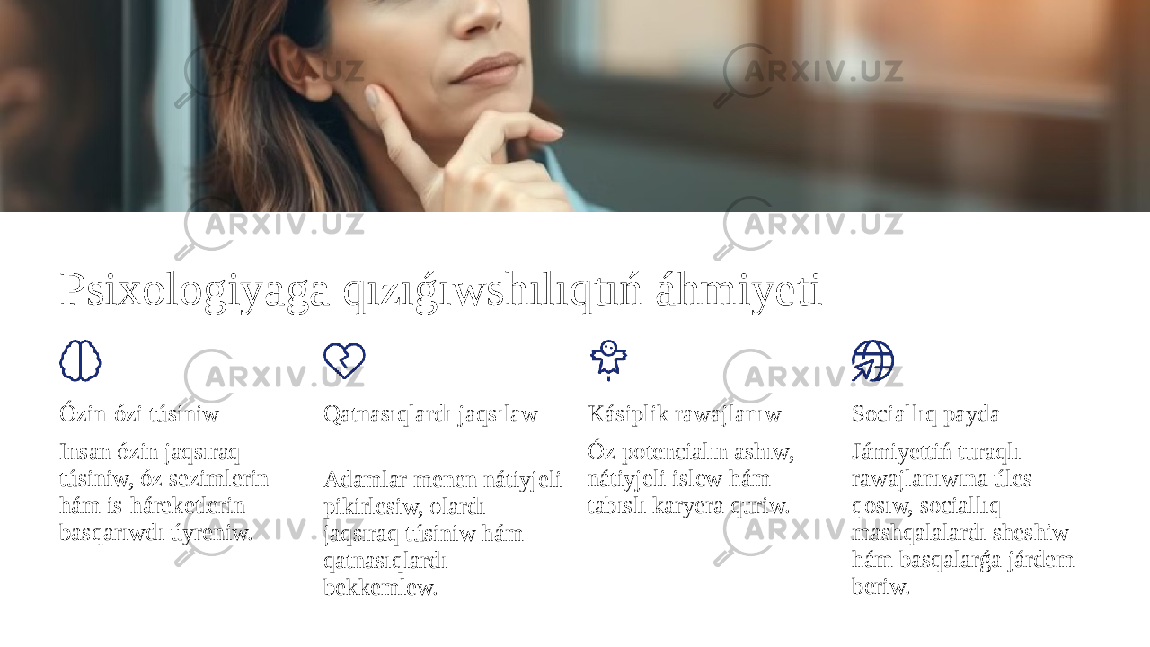 Psixologiyaga qızıǵıwshılıqtıń áhmiyeti Ózin-ózi túsiniw Insan ózin jaqsıraq túsiniw, óz sezimlerin hám is-háreketlerin basqarıwdı úyreniw. Qatnasıqlardı jaqsılaw Adamlar menen nátiyjeli pikirlesiw, olardı jaqsıraq túsiniw hám qatnasıqlardı bekkemlew. Kásiplik rawajlanıw Óz potencialın ashıw, nátiyjeli islew hám tabıslı karyera quriw. Sociallıq payda Jámiyettiń turaqlı rawajlanıwına úles qosıw, sociallıq mashqalalardı sheshiw hám basqalarǵa járdem beriw. 