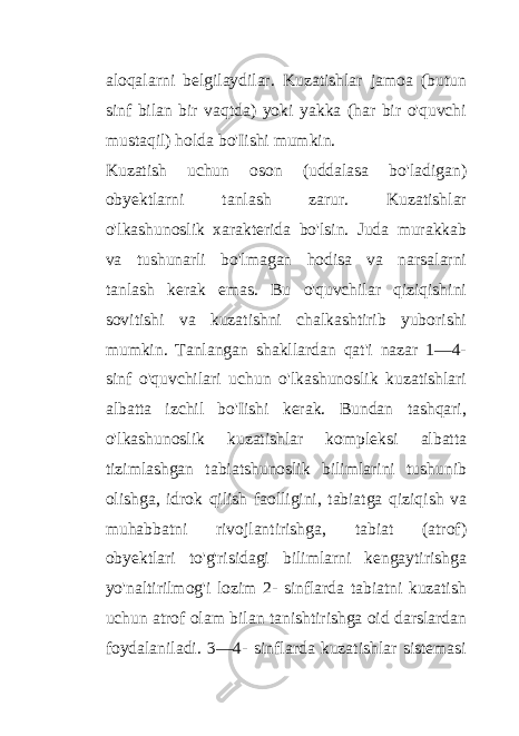 aloqalarni belgilaydilar. Kuzatishlar jamoa (butun sinf bilan bir vaqtda) yoki yakka (har bir o&#39;quvchi mustaqil) holda bo&#39;Iishi mumkin. Kuzatish uchun oson (uddalasa bo&#39;ladigan) obyektlarni tanlash zarur. Kuzatishlar o&#39;lkashunoslik xarakterida bo&#39;lsin. Juda murakkab va tushunarli bo&#39;lmagan hodisa va narsalarni tanlash kerak emas. Bu o&#39;quvchilar qiziqishini sovitishi va kuzatishni chalkashtirib yuborishi mumkin. Tanlangan shakllardan qat&#39;i nazar 1—4- sinf o&#39;quvchilari uchun o&#39;lkashunoslik kuzatishlari albatta izchil bo&#39;Iishi kerak. Bundan tashqari, o&#39;lkashunoslik kuzatishlar kompleksi albatta tizimlashgan tabiatshunoslik bilimlarini tushunib olishga, idrok qilish faolligini, tabiatga qiziqish va muhabbatni rivojlantirishga, tabiat (atrof) obyektlari to&#39;g&#39;risidagi bilimlarni kengaytirishga yo&#39;naltirilmog&#39;i lozim 2- sinflarda tabiatni kuzatish uchun atrof olam bilan tanishtirishga oid darslardan foydalaniladi. 3—4- sinflarda kuzatishlar sistemasi 