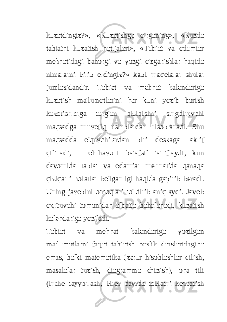 kuzatdingiz?», «Kuzatishga o&#39;rganing», «Kuzda tabiatni kuzatish natijalari», «Tabiat va odamiar mehnatidagi bahorgi va yozgi o&#39;zgarishlar haqida nimalarni bilib oldingiz?» kabi maqolalar shular jumlasidandir. Tabiat va mehnat kalendariga kuzatish ma&#39;lumotlarini har kuni yozib borish kuzatishlarga turg&#39;un qiziqishni singdiruvchi maqsadga muvofiq uslublardan hisoblanadi. Shu maqsadda o&#39;quvchilardan biri doskaga taklif qilinadi, u ob-havoni batafsil ta&#39;riflaydi, kun davomida tabiat va odamiar mehnatida qanaqa qiziqarli holatlar bo&#39;lganligi haqida gapirib beradi. Uning javobini o&#39;rtoqlari to&#39;ldirib aniqlaydi. Javob o&#39;qituvchi tomonidan albatta baholanadi, kuzatish kalendariga yoziladi. Tabiat va mehnat kalendariga yozilgan ma&#39;lumotlarni faqat tabiatshunoslik darslaridagina emas, balki matematika (zarur hisoblashlar qilish, masalalar tuzish, diagramma chizish), ona tili (insho tayyorlash, biror davrda tabiatni ko&#39;rsatish 