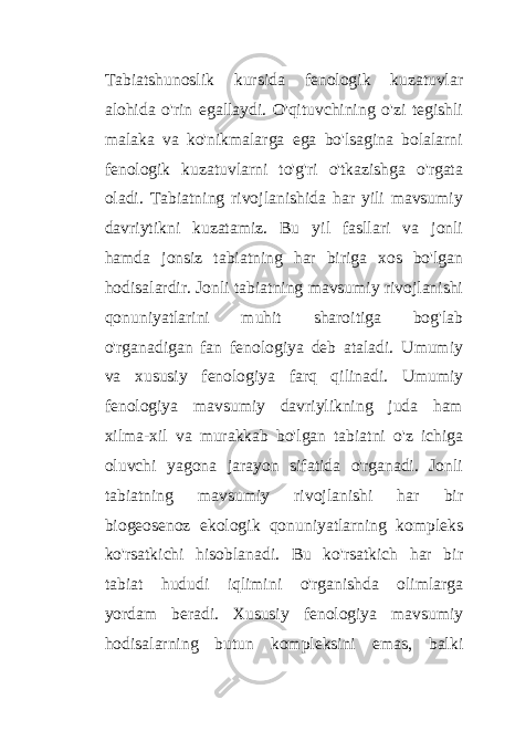 Tabiatshunoslik kursida fenologik kuzatuvlar alohida o&#39;rin egallaydi. O&#39;qituvchining o&#39;zi tegishli malaka va ko&#39;nikmalarga ega bo&#39;lsagina bolalarni fenologik kuzatuvlarni to&#39;g&#39;ri o&#39;tkazishga o&#39;rgata oladi. Tabiatning rivojlanishida har yili mavsumiy davriytikni kuzatamiz. Bu yil fasllari va jonli hamda jonsiz tabiatning har biriga xos bo&#39;lgan hodisalardir. Jonli tabiatning mavsumiy rivojlanishi qonuniyatlarini muhit sharoitiga bog&#39;lab o&#39;rganadigan fan fenologiya deb ataladi. Umumiy va xususiy fenologiya farq qilinadi. Umumiy fenologiya mavsumiy davriylikning juda ham xilma-xil va murakkab bo&#39;lgan tabiatni o&#39;z ichiga oluvchi yagona jarayon sifatida o&#39;rganadi. Jonli tabiatning mavsumiy rivojlanishi har bir biogeosenoz ekologik qonuniyatlarning kompleks ko&#39;rsatkichi hisoblanadi. Bu ko&#39;rsatkich har bir tabiat hududi iqlimini o&#39;rganishda olimlarga yordam beradi. Xususiy fenologiya mavsumiy hodisalarning butun kompleksini emas, balki 