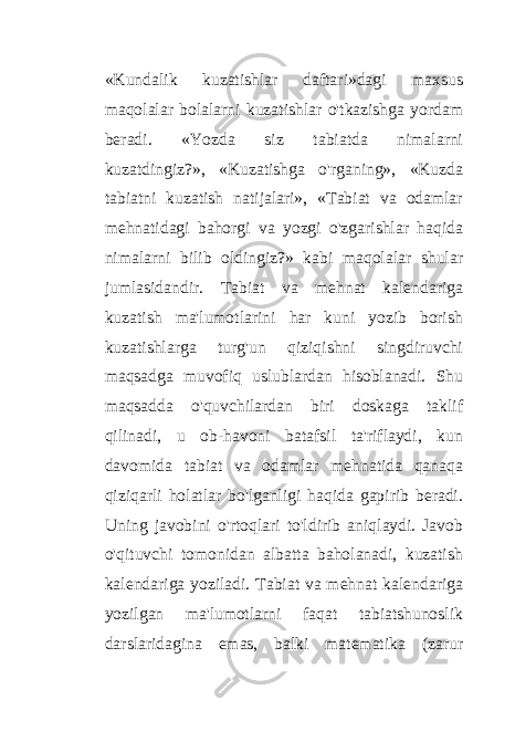 «Kundalik kuzatishlar daftari»dagi maxsus maqolalar bolalarni kuzatishlar o&#39;tkazishga yordam beradi. «Yozda siz tabiatda nimalarni kuzatdingiz?», «Kuzatishga o&#39;rganing», «Kuzda tabiatni kuzatish natijalari», «Tabiat va odamlar mehnatidagi bahorgi va yozgi o&#39;zgarishlar haqida nimalarni bilib oldingiz?» kabi maqolalar shular jumlasidandir. Tabiat va mehnat kalendariga kuzatish ma&#39;lumotlarini har kuni yozib borish kuzatishlarga turg&#39;un qiziqishni singdiruvchi maqsadga muvofiq uslublardan hisoblanadi. Shu maqsadda o&#39;quvchilardan biri doskaga taklif qilinadi, u ob-havoni batafsil ta&#39;riflaydi, kun davomida tabiat va odamlar mehnatida qanaqa qiziqarli holatlar bo&#39;lganligi haqida gapirib beradi. Uning javobini o&#39;rtoqlari to&#39;ldirib aniqlaydi. Javob o&#39;qituvchi tomonidan albatta baholanadi, kuzatish kalendariga yoziladi. Tabiat va mehnat kalendariga yozilgan ma&#39;lumotlarni faqat tabiatshunoslik darslaridagina emas, balki matematika (zarur 