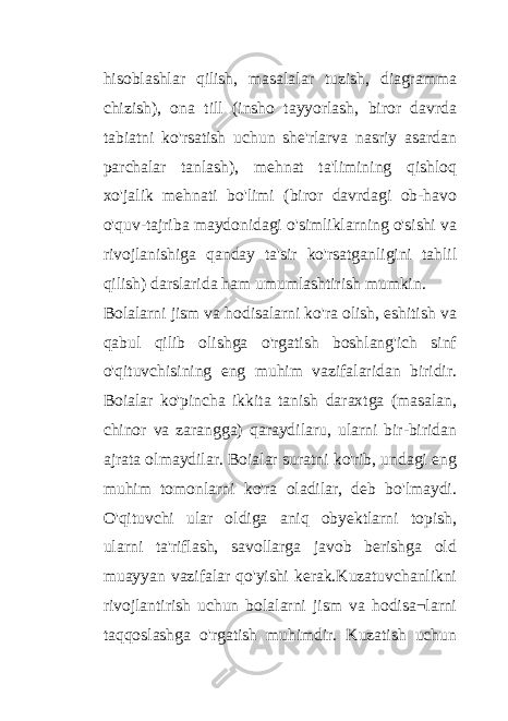 hisoblashlar qilish, masalalar tuzish, diagramma chizish), ona till (insho tayyorlash, biror davrda tabiatni ko&#39;rsatish uchun she&#39;rlarva nasriy asardan parchalar tanlash), mehnat ta&#39;limining qishloq xo&#39;jalik mehnati bo&#39;limi (biror davrdagi ob-havo o&#39;quv-tajriba maydonidagi o&#39;simliklarning o&#39;sishi va rivojlanishiga qanday ta&#39;sir ko&#39;rsatganligini tahlil qilish) darslarida ham umumlashtirish mumkin. Bolalarni jism va hodisalarni ko&#39;ra olish, eshitish va qabul qilib olishga o&#39;rgatish boshlang&#39;ich sinf o&#39;qituvchisining eng muhim vazifalaridan biridir. Boialar ko&#39;pincha ikkita tanish daraxtga (masalan, chinor va zarangga) qaraydilaru, ularni bir-biridan ajrata olmaydilar. Boialar suratni ko&#39;rib, undagi eng muhim tomonlarni ko&#39;ra oladilar, deb bo&#39;lmaydi. O&#39;qituvchi ular oldiga aniq obyektlarni topish, ularni ta&#39;riflash, savollarga javob berishga old muayyan vazifalar qo&#39;yishi kerak.Kuzatuvchanlikni rivojlantirish uchun bolalarni jism va hodisa¬larni taqqoslashga o&#39;rgatish muhimdir. Kuzatish uchun 