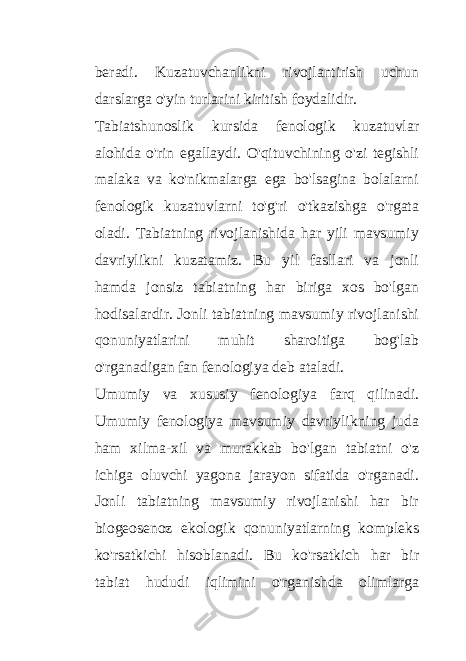 beradi. Kuzatuvchanlikni rivojlantirish uchun darslarga o&#39;yin turlarini kiritish foydalidir. Tabiatshunoslik kursida fenologik kuzatuvlar alohida o&#39;rin egallaydi. O&#39;qituvchining o&#39;zi tegishli malaka va ko&#39;nikmalarga ega bo&#39;lsagina bolalarni fenologik kuzatuvlarni to&#39;g&#39;ri o&#39;tkazishga o&#39;rgata oladi. Tabiatning rivojlanishida har yili mavsumiy davriylikni kuzatamiz. Bu yil fasllari va jonli hamda jonsiz tabiatning har biriga xos bo&#39;lgan hodisalardir. Jonli tabiatning mavsumiy rivojlanishi qonuniyatlarini muhit sharoitiga bog&#39;lab o&#39;rganadigan fan fenologiya deb ataladi. Umumiy va xususiy fenologiya farq qilinadi. Umumiy fenologiya mavsumiy davriylikning juda ham xilma-xil va murakkab bo&#39;lgan tabiatni o&#39;z ichiga oluvchi yagona jarayon sifatida o&#39;rganadi. Jonli tabiatning mavsumiy rivojlanishi har bir biogeosenoz ekologik qonuniyatlarning kompleks ko&#39;rsatkichi hisoblanadi. Bu ko&#39;rsatkich har bir tabiat hududi iqlimini o&#39;rganishda olimlarga 