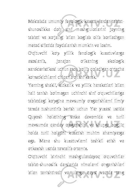 Maktabda umumiy fenologik kuzatuvlardan tabiat- shunoslikka doir sinf mashg&#39;ulotlarini joyning tabiati va xo&#39;jaligi bilan bog&#39;lab olib boriladigan metod sifatida foydalanish mumkin va lozim. O&#39;qituvchi ko&#39;p yillik fenologik kuzatuvlarga asoslanib, jonajon o&#39;lkaning ekologik xarakteristikasi uchun asos bo&#39;lib qoladigan o&#39;rtacha ko&#39;rsatkichlarni chiqarib olishi kerak. Yerning shakli, sutkalik va yillik harakatlari bilan hali tanish bo&#39;lmagan uchinchi sinf o&#39;quvchilariga tabiatdagi ko&#39;pgina mavsumiy o&#39;zgarishlarni ilmiy tarzda tushuntirib berish uchun Yer yuzasi ustida Quyosh holatining sutka davomida va turli mavsumda qanday o&#39;zgarishini va shunga bog&#39;liq holda turli holatini kuzatish muhim ahamiyatga ega. Mana shu kuzatuvlarni tashkil etish va o&#39;tkazish ustida to&#39;xtalib o&#39;tamiz. O&#39;qituvchi birinchi mashg&#39;ulotdayoq o&#39;quvchilar tabiat-shunoslik darslarida nimalarni o&#39;rganishlari bilan tanishtiradi va ularga qaysi vaqtda tong 