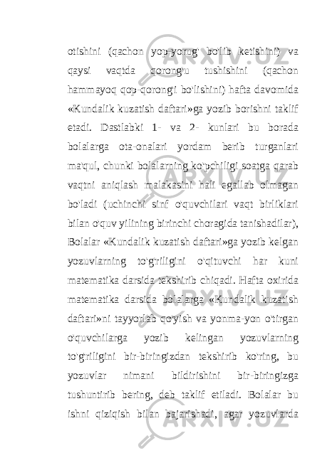 otishini (qachon yop-yorug&#39; bo&#39;lib ketishini) va qaysi vaqtda qorong&#39;u tushishini (qachon hammayoq qop-qorong&#39;i bo&#39;lishini) hafta davomida «Kundalik kuzatish daftari»ga yozib borishni taklif etadi. Dastlabki 1- va 2- kunlari bu borada bolalarga ota-onalari yordam berib turganlari ma&#39;qul, chunki bolalarning ko&#39;pchiligi soatga qarab vaqtni aniqlash malakasini hali egallab olmagan bo&#39;ladi (uchinchi sinf o&#39;quvchilari vaqt birliklari bilan o&#39;quv yilining birinchi choragida tanishadilar), Bolalar «Kundalik kuzatish daftari»ga yozib kelgan yozuvlarning to&#39;g&#39;riligini o&#39;qituvchi har kuni matematika darsida tekshirib chiqadi. Hafta oxirida matematika darsida bolalarga «Kundalik kuzatish daftari»ni tayyorlab qo&#39;yish va yonma-yon o&#39;tirgan o&#39;quvchilarga yozib kelingan yozuvlarning to&#39;g&#39;riligini bir-biringizdan tekshirib ko&#39;ring, bu yozuvlar nimani bildirishini bir-biringizga tushuntirib bering, deb taklif etiladi. Bolalar bu ishni qiziqish bilan bajarishadi, agar yozuvlarda 