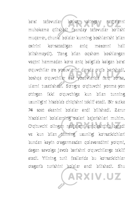 ba&#39;zi tafovutlar bo&#39;lsa, olingan natijalarni muhokama qilishadi fbunday tafovutlar bo&#39;lishi muqarrar, chunki bolalar kunning boshlanishi bilan oxirini ko&#39;rsatadigan aniq mezonni hali bilishmaydi). Tong bilan oqshom boshlangan vaqtni hammadan ko&#39;ra aniq belgilab kelgan ba&#39;zi o&#39;quvchilar o&#39;z yozuvlarini darsda o&#39;qib berishadi, boshqa o&#39;quvchilar esa yozuvlarida farq bo&#39;lsa, ularni tuzatishadi. So&#39;ngra o&#39;qituvchi yonma-yon o&#39;tirgan ikki o&#39;quvchiga kun bilan tunning uzunligini hisoblab chiqishni taklif etadi. Bir sutka 24 soat ekanini bolalar endi bilishadi. Zarur hisoblarni bolalarning o&#39;zlari bajarishlari muhim. O&#39;qituvchi olingan natijalarni aniqlashtirib beradi va kun bilan tunning uzunligi ko&#39;rsatkichlari bundan keyin o&#39;zgarmasdan qolaveradimi yo&#39;qmi, degan savolga javob berishni o&#39;quvchilarga taklif etadi. Yilning turli fasllarida bu ko&#39;rsatkichlar o&#39;zgarib turishini bolalar endi bilishadi. Shu 