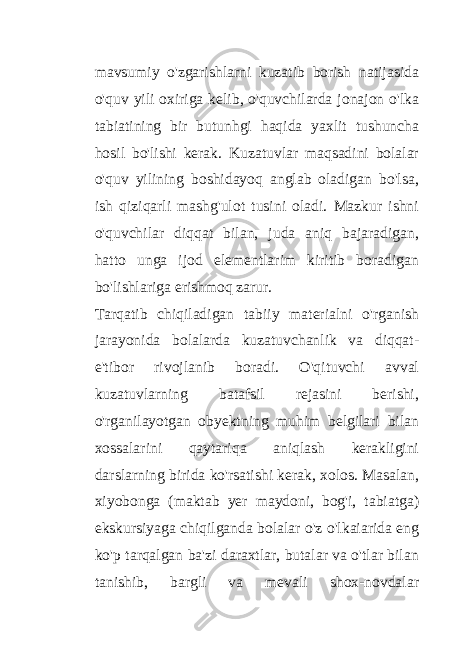 mavsumiy o&#39;zgarishlarni kuzatib borish natijasida o&#39;quv yili oxiriga kelib, o&#39;quvchilarda jonajon o&#39;lka tabiatining bir butunhgi haqida yaxlit tushuncha hosil bo&#39;lishi kerak. Kuzatuvlar maqsadini bolalar o&#39;quv yilining boshidayoq anglab oladigan bo&#39;lsa, ish qiziqarli mashg&#39;ulot tusini oladi. Mazkur ishni o&#39;quvchilar diqqat bilan, juda aniq bajaradigan, hatto unga ijod elementlarim kiritib boradigan bo&#39;lishlariga erishmoq zarur. Tarqatib chiqiladigan tabiiy materialni o&#39;rganish jarayonida bolalarda kuzatuvchanlik va diqqat- e&#39;tibor rivojlanib boradi. O&#39;qituvchi avval kuzatuvlarning batafsil rejasini berishi, o&#39;rganilayotgan obyektning muhim belgilari bilan xossalarini qaytariqa aniqlash kerakligini darslarning birida ko&#39;rsatishi kerak, xolos. Masalan, xiyobonga (maktab yer maydoni, bog&#39;i, tabiatga) ekskursiyaga chiqilganda bolalar o&#39;z o&#39;lkaiarida eng ko&#39;p tarqalgan ba&#39;zi daraxtlar, butalar va o&#39;tlar bilan tanishib, bargli va mevali shox-novdalar 