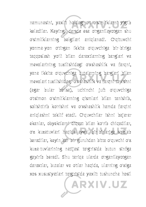 namunasini, yaxlit holdagi o&#39;t o&#39;simliklarni yig&#39;ib keladilar. Keying! darsda esa o&#39;rganilayotgan shu o&#39;simliklarning belgilari aniqlanadi. O&#39;qituvchi yonma-yon o&#39;tirgan ikkita o&#39;quvchiga bir-biriga taqqoslash yo&#39;li bilan daraxtlarning barglari va mevalarining tuzilishidagi o&#39;xshashlik va farqni, yana ikkita o&#39;quvchiga butalarning barglari bilan mevalari tuzilishidagi o&#39;xshashlik va farqni topishni (agar bular bo&#39;lsa), uchinchi juft o&#39;quvchiga o&#39;tsimon o&#39;simliklarning qismlari bilan tanishib, solishtirib ko&#39;rishni va o&#39;xshashlik hamda farqini aniqlashni taklif etadi. O&#39;quvchilar ishni bajarar ekanlar, obyektlarni diqqat bilan ko&#39;rib chiqadilar, o&#39;z kuzatuvlari haqida avval bir-birlariga so&#39;zlab beradilar, keyin bar bir guruhdan bitta o&#39;quvchi o&#39;z kuza-tuvlarining natijasi to&#39;g&#39;risida butun sinfga gapirib beradi. Shu tariqa ularda o&#39;rganilayotgan daraxtlar, butalar va o&#39;tlar haqida, ularning o&#39;ziga xos xususiyatlari to&#39;g&#39;risida yaxlit tushuncha hosil 