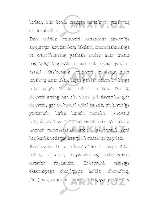 bo&#39;ladi, ular ko&#39;rib chiqqan narsalarini yaxshiroq eslab qoladilar. Dars oxirida o&#39;qituvchi kuzatuvlar davomida aniqlangan ko&#39;pdan-ko&#39;p faktlarni umumlashtirishga va o&#39;simlikiarning yashash muhiti bilan o&#39;zaro bog&#39;liqligi to&#39;g&#39;risida xulosa chiqarishga yordam beradi. Keyinchalik o&#39;qituvchi bolalarga biror topshiriq berar ekan, bajarilgan ish uchun bir-biriga baho qo&#39;yishni taklif etishi mumkin. Demak, o&#39;quvchilarning har biri o&#39;quv yili davomida goh o&#39;quvchi, goh o&#39;qituvchi rolini bajarib, o&#39;qituvchiga yordamchi bo&#39;lib borishi mumkin. Pirovard natijada, o&#39;qituvchi bilan o&#39;quvchilar o&#39;rtasida o&#39;zaro ishonch munosabatlari tarkib topa boradi, ya&#39;ni hamkorlik pedagogikasiga ilk qadamlar qo&#39;yiladi. Kuzatuvchanlik va diqqat-e&#39;tiborni rivojlantirish uchun, masalan, hayvonlarning xulq-atvorini kuzatish foydalidir. Chunonchi, tabiatga ekskursiyaga chiqilganda bolalar chumchuq, jiblajibon, qarg&#39;a va maynalarning yer yuzida qay 