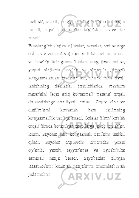 tuzilishi, shakli, rangi, ularning tabiiy o&#39;rab olgan muhiti, hayot tarzi kabilar to&#39;g&#39;risida tasavvurlar beradi. Boshlang&#39;ich sinflarda jismlar, narsalar, hodisalarga oid tasav-vurlarni vujudga keltirish uchun natural va tasviriy ko&#39;r-gazmalilikdan keng foydalanilsa, yuqori sinflarda tasviriy va simvolik (timsol) ko&#39;rgazmalardan foydalaniladi, chunki bola rivoj- lanishining dastlabki bosqichlarida mavhum materialni faqat aniq ko&#39;rsatmali material orqali o&#39;zlashtirishga qobiliyatli bo&#39;ladi. O&#39;quv kino va diafilmlarni ko&#39;rsatish ham ta&#39;limning ko&#39;rgazmalilik usuliga kiradi. Bolalar filmni ko&#39;rish orqali filmda ko&#39;tarilgan savollarga javob topishlari lozim. Sayohat ham ko&#39;rgazmali usullarni tashkil qiladi. Sayohat o&#39;qituvchi tomonidan puxta o&#39;ylanib, yaxshi tayyorlansa va uyushtirilsa samarali natija beradi. Sayohatdan olingan taassurotlami kuzatish natijalarini umumlashtirish juda muhim. 