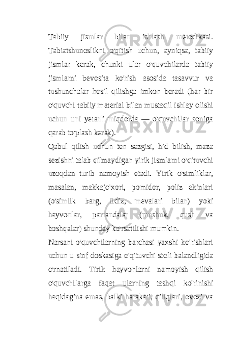 Tabiiy jismlar bilan ishlash metodikasi. Tabiatshunoslikni o&#39;qitish uchun, ayniqsa, tabiiy jismlar kerak, chunki ular o&#39;quvchilarda tabiiy jismlarni bevosita ko&#39;rish asosida tasavvur va tushunchalar hosil qilishga imkon beradi (har bir o&#39;quvchi tabiiy material bilan mustaqil ishlay olishi uchun uni yetarli miqdorda — o&#39;quvchiJar soniga qarab to&#39;plash kerak). Qabul qilish uchun ten sezgisi, hid bilish, maza sezishni talab qilmaydigan yirik jismlarni o&#39;qituvchi uzoqdan turib namoyish etadi. Yirik o&#39;simliklar, masalan, makkajo&#39;xori, pomidor, poliz ekinlari (o&#39;simlik barg, ildiz, mevalari bilan) yoki hayvonlar, parrandalar (mushuk, qush va boshqalar) shunday ko&#39;rsatilishi mumkin. Narsani o&#39;quvchilarning barchasi yaxshi ko&#39;rishlari uchun u sinf doskasiga o&#39;qituvchi stoli balandligida o&#39;rnatiladi. Tirik hayvonlarni namoyish qilish o&#39;quvchilarga faqat ularning tashqi ko&#39;rinishi haqidagina emas, balki harakati, qiliqlari, ovozi va 